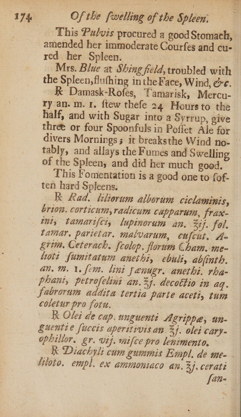 This Pulvis procured a good Stomach, amended her immoderate Courfes and cu- red her Spleen. Mrs. Blue at Shing field, troubled with the Spleen, flufhing intheFace, Wind, &amp;e. KK Damask-Rofes, Tamarisk, Mercu- ry an. m. 1. ftew thefe 24 Hours to the half, and with Sugar into a Syrrup, sive three or four Spoonfuls in Poffet Ale for. divers Mornings it breaksthe Wind no- — tably, and allays the Fumes and Swellin of the Spleen, and did her much good. This Fomentation is a good one to fof- ten hard Spleens. gs K Rad. tliorum alborum ciclaminis, brion. corticum, radicum capparum, frax- lamar. parietar. malvarum, cufcut. A- grim, Ceterach. fcolop. forum Cham. me~ lott furmitatum anethi, ebuli, abjinth. an. Mh. \. fem. lint fenugr. anethi. rha- phani, petrofeling an. 44. decottio in aq. coletur pro fotu. | K Olei de cap. unguenti ALYippae, un- Suentie fuccis aperitivisan. 3). olei cary- ophillor. gr. vif. mifce pro lenimento. K Diachyl: cum gummis Limpl., de me- . ‘itoto. empl. ex ammoniaco an. 37. cerate fan-—