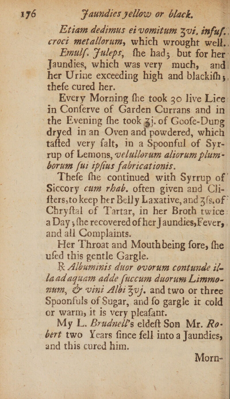 196 Etiam dedimus ei vomitum 3vi, infuf.. croct. metallorum, which wrought well., Emulf. Fuleps, the had; but for her: Jaundies, which was very much, and) her Urine exceeding high and blackith;, thefe cured her. —&lt; Every Morning fhe took 30 live Lice: in Conferve of Garden Currans: and in the Evening the took Zj. of Goofe-Dung dryed in an Oven and powdered, which tafted very falt, in a Spoonful of Syr- rup of Lemons, velullorum aliorum plum- borum [ui ipfus fabricationis. eid Thefe the continued with Syrrup of’ Siccory cum rhab. often given and Cli- fters,to keep her Belly Laxative, and 3{s.of° Chryftal of Tartar, in her Broth twice: a Day ; fhe recovered of her J aundies, Fever, . and all Complaints. Her Throat and Mouthbeing fore, fhe ufed this gentle Gargle. : kK Albuminis duor ovorum contunde ile laadaquam adde fuccum duorum Limmo- num, &amp; vini Albi Zvj. and two or three spoonfuls of Sugar, and fo gargle it cold or warm, it Is very pleafant. © = My L. Bradneil’s eldeft Son Mr. Ro- bert two Years fince fell into a Jaundies, and this cured him. oe | Morn-—
