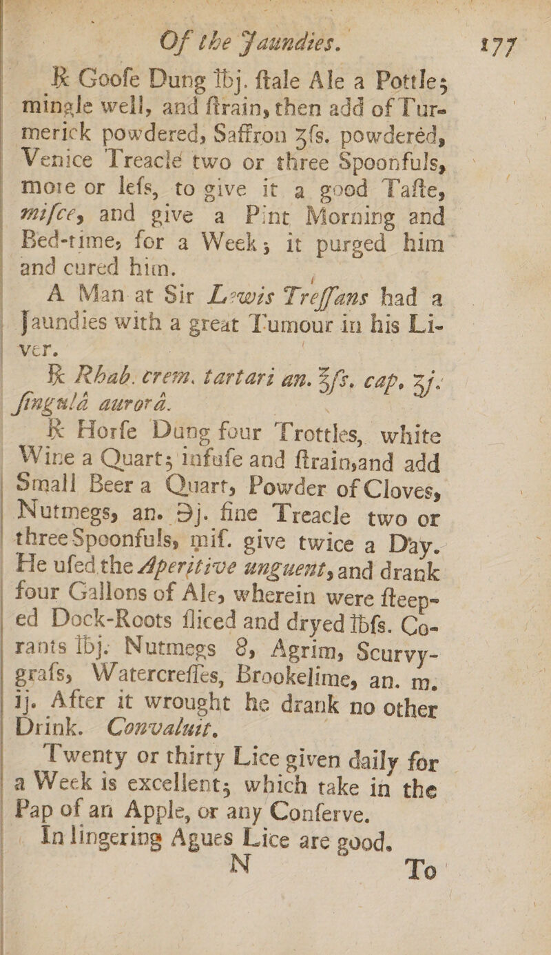 k Goofe Dung thj. ftale Ale a Pottles mingle well, and ftrain, then add of Ture | merick powdered, Saffron 3s. powderéd, _ Venice Treacle two or three Spoonfuls, more or lefs, to give it a good Tafte, mifce, and give a Pint Morning and and cured him. A Man at Sir Lewis Treffans had a _ Jaundies with a great Tumour in his Li- aver. 7 KK Rhab. crem. tartari an. 3 fs, cap. 3h. —fingnlé aurora. anaes K Horfe Dung four Trottles, white _ Wine a Quart; infufe and ftrain,and add Small Beer a Quart, Powder of Cloves, Nutmegs, an. 9j. fine Treacle two or He ufed the Aperitive unguent,and drank four Gallons of Ale, wherein were fteep- ed Dock-Roots fliced and dryed tbfs. Co- rants Ib}. Nutmegs 8, Agrim, Scurvy- grafs, Watercrefles, Brookelime, an. m, ij. After it wrought he dank no other Drink. Convaluit. 3 a Weck is excellent; which take in the Pap of an Apple, or any Conferve. _ In lingering Agues Lice are guod, N