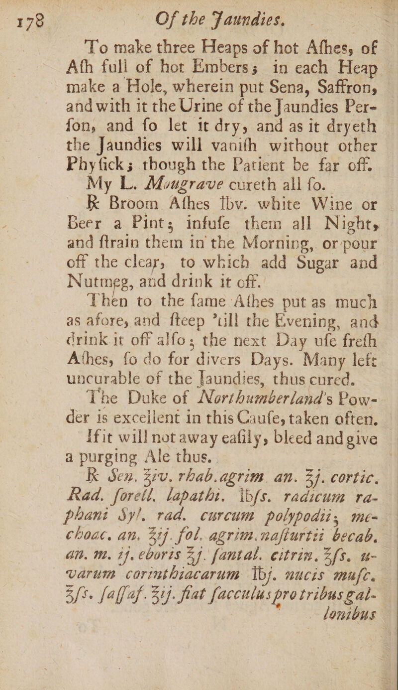 To make three Heaps of hot Afhes, of Afh full of hot Embers; in each Heap make a Hole, wherein put Sena, Saffron, and with it the Urine of the Jaundies Per- fon, and fo let it dry, and as it dryeth the Jaundies will vanifh without other Phyfick; though the Patient be far off. My L. Mougrave cureth all fo. kK Broom Athes Ibv. white Wine or Geer a Pints; infufe them all Night, and ftrain them in the Morning, or pour off the clear, to which add Sugar and Nutmeg, and drink it off. Then to the fame Athes put as much as afore, and fteep *ull the Evening, and drink it off alfo; the next Day ufe frefh Athes, fo do for divers Days. Many lefe uncurable of the Jaundies, thus cured. The Duke of Northumberland’s Pow- der is excellent in this Caufe, taken often. ffit will not away eafily, bleed and give a purging Ale thus, | K Sen. Ziv. rhab.agrim. an. 3j. cortic. Rad. forett. lapatht. ibfs. radicum ra- phani Sy!. rad. curcum polypodii,; me= choac. an, 31}. fol. agrim.nafturtii becab, an. m. tf, eborts 24. fantal. citrin. Zfs. u- varum corinthiacarum bj. nucis mufc. Bs. falfaf. 317. frat facculus pro tribus gal- ~ lonibus |