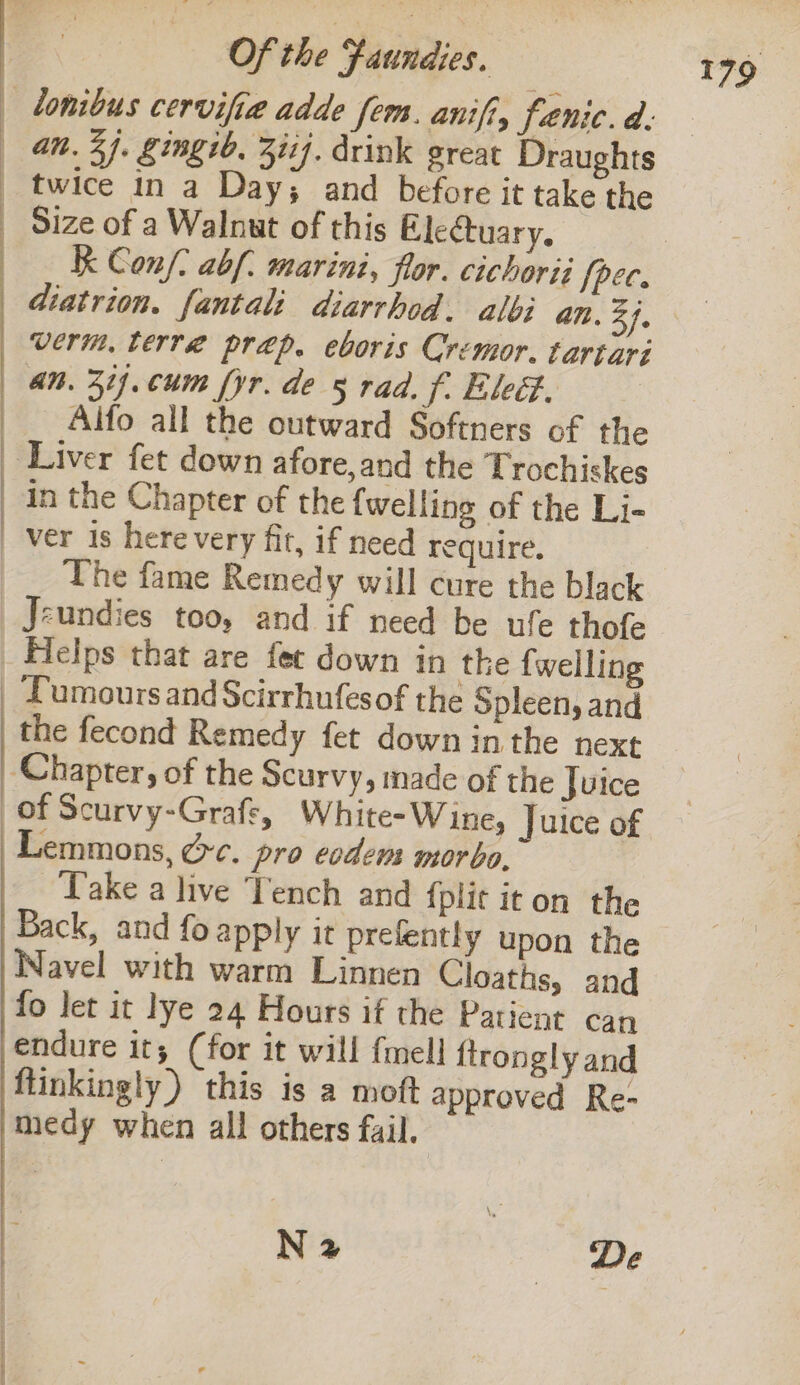 bonibus cervifie adde fem. anifi, faenic. d: an. 3j. gingib. 2117. drink great Draughts mil 7 : Hae and before it sake | Size of a Walnut of this Electuary. | «Kk Conf. abf. marini, flor. cichorii {pec. diatrion. fantali diarrhod. albi an. ats verm, terre prep. eboris Cremor. tartari «an. 31. cum fyr. de 5 rad. f. Eled. _Alfo all the outward Softners of the Liver fet down afore,and the Trochiskes in the Chapter of the {welling of the Li- ver is here very fit, if need require. The fame Remedy will cure the black Jeundies too, and if need be ufe thofe Helps that are fet down in the {welling _ Pumoursand Scirrhufesof the Spleen, and the fecond Remedy fet down in the next ‘Chapter, of the Scurvy, made of the Juice of Scurvy-Grafs, White-Wine, Juice of Lemmons, dc. pro eodens morbo, Take a live Tench and fplit it on the Back, and fo apply it prelently upon the Navel with warm Linnen Cloaths, and fo let it lye 24 Hours if the Patient can endure it; (for it will {mell ftrongly and ftinkingly ) this is a moft approved Re- medy when all others fail. N 2 “De