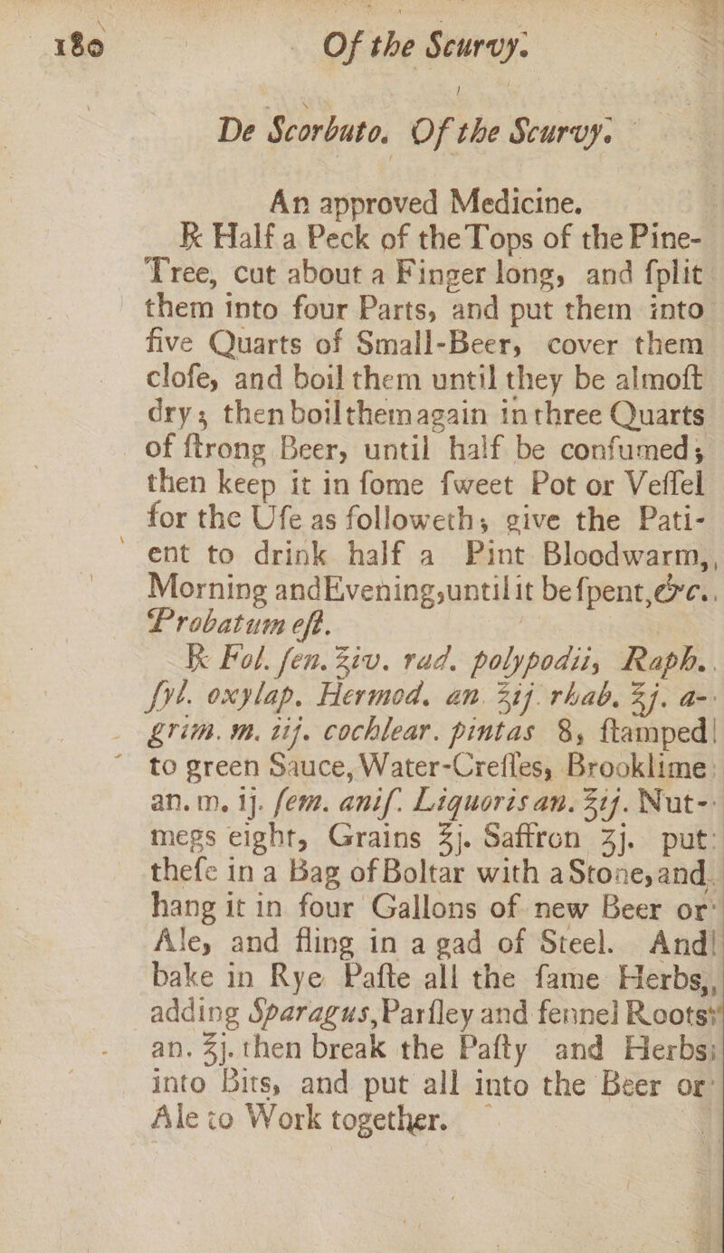 De Scorbuto, Of the Scurvy, | An approved Medicine. | k Half a Peck of the Tops of the Pine- Tree, cut about a Finger long, and fplit: them tnto four Parts, and put them into five Quarts of Small-Beer, cover them clofe, and boil them until they be almoft dry; then boilthemagain inthree Quarts of {trong Beer, until half be confumed, then keep it in fome fweet Pot or Veffel for the Ufe as followeth, give the Pati- ‘ent to drink half a Pint Bloodwarm,, Morning andEvening,untilit befpent,exc.. Probatum eft. | Kk Fol. fen. Ziv. rad. polypodii, Raph. fy. oxylap. Hermod, an. 317] rhab. 3]. a- _ grim. m. ti}. cochlear. pintas 8, ftamped| ~ to green Sauce, Water-Crefles, Brooklime: an.m. 1]. fem. anif: Liquoris an. 21j. Nut-: megs eight, Grains 3). Saffron 3j. put: thefe in a Bag of Boltar with aStone,and_ hang it in four Gallons of new Beer or’ Ale, and fling in a gad of Steel. And! bake in Rye Pafte all the fame Herbs, adding Sparagus,Parfley and fennel Roots} an. %}.then break the Pafty and Herbs; into Bits, and put all into the Beer or: Ale io Work together. — a 1