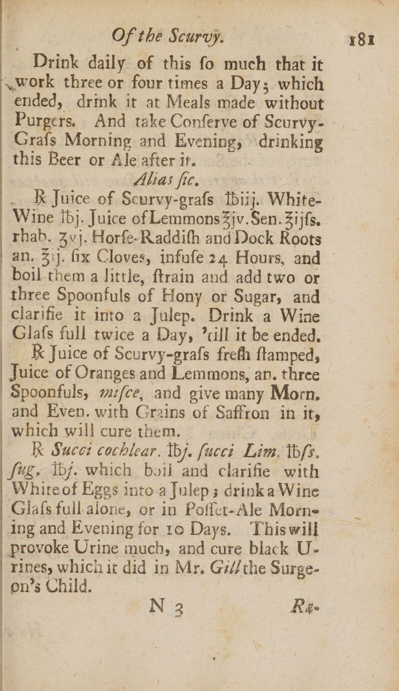 Of the Scurvy. Alias fie. Wine Ibj. Juice of Lemmons 3jv. Sen. Zijfs. ttt eae iia ai er cemeniaila Glafs full twice a Day, ’cill it be ended. _ K Juice of Scurvy-grafs frefh ftamped, Juice of Oranges and Lemmons, an. three Spoonfuls, mz/ce, and give many Morn. which will cure them. . kk Sucez cochlear. tb). fucci Lim. thfs. Whiteof Eggs into.a Julep; drinka Wine Glafs full alone, or in Poffer-Ale Morne ing and Evening for ro Days. Thiswill provoke Urine much, and cure black U- rines, which it did in Mr. Gi//the Surge- on’s Child. N 3 | Rg