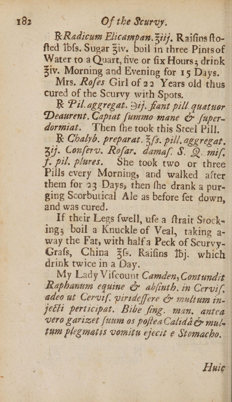 KRadicum Elicampan.3iij, Raifins fto- fted Tbfs. Sugar Ziv. boil in three Pints of Water to a Quart, five or fix Hours; drink | Ziv. Morning and Evening for 15 Days. Mrs. Rofes Girl of 22 Years old thus cured of the Scurvy with Spots. | k Pil. aggregat. 3%}. fant pill quatuor dormiat. Then the took this Steel Pill, k Chalyb. preparat.3/s. pill.aggregat. 31). Conferv. Rofar. damaf. §. Q. mif, J. pil. plures. She took two or three Pills every Morning, and walked after them for 23 Days, then fhe drank a pur- ging Scorbutical Ale as before fet down, and was cured. | If their Legs fwell, ufea ftrait Stocks ings boil a Knuckle of Veal, taking a- way the Fat, with halfa Peck of Scurvy- Grafs, China 3(s. Raifins bj. which drink twice in a Day. | My Lady Vifcount Camden, Contundit Raphanum equine » abjinth. in Cervif, adeo ut Cervif: virideffere G multum in- jecti perticipat. Bibe fing. man. antea vero garizet {uum os pofieaCalida ey mule tum plegmatis vomitu efecit e Stomacho, Auie