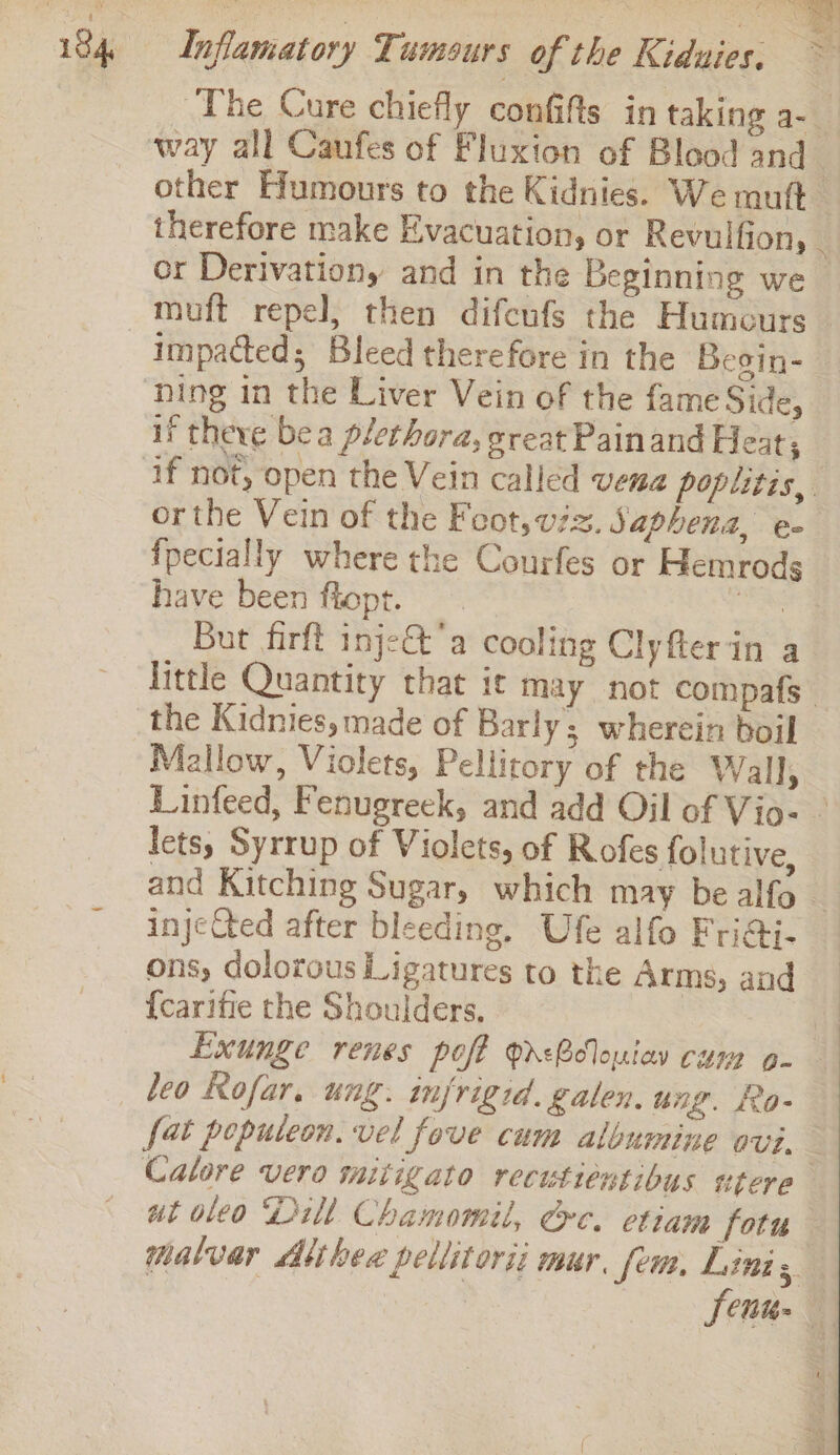 The Cure chiefly confifts in taking a-_ way all Caufes of Fluxion of Blood and other Humours to the Kidnies. We ruft therefore make Evacuation, or Revulfion, _ cr Derivation, and in the Beginning we _ muft repel, then difeufs the Humours — _ impacted; Bleed therefore in the Besin-_ ning in the Liver Vein of the fame Side, if there bea plethora, great Painand Heat, ‘if not, open the Vein called vena poplitis,. orthe Vein of the Feot, viz. Saphena, e- {pecially where the Courfes or Hemrods have been flopt. be But firft inje&amp;’a cooling Clyfterin a little Quantity that ic may not compafs the Kidnies, made of Barly; wherein boil Mallow, Violets, Pellitory of the Wall, Linfeed, Fenugreck, and add Oil of Vio- - lets, Syrrup of Violets, of Rofes folutive, and Kitching Sugar, which may be alfo - injeCted after bleeding. Ufe alfo Fri@i- ons, dolotous Ligatures to the Arms, and {carifie the Shoulders. Exunge renes poft Qd&lt;Blouiay cum o- leo Rofar. ung. injrigid. galen. ung. Ro- fat poputeon. vel fove cum albumine avi, Calore vero mitigato recutiéntibus utere ut oleo Dill Chamomil, Ge. etiam fotn malvar Althea pellitorii mur, fem, Lini 3 Senu- iP sn Mike e5 ek