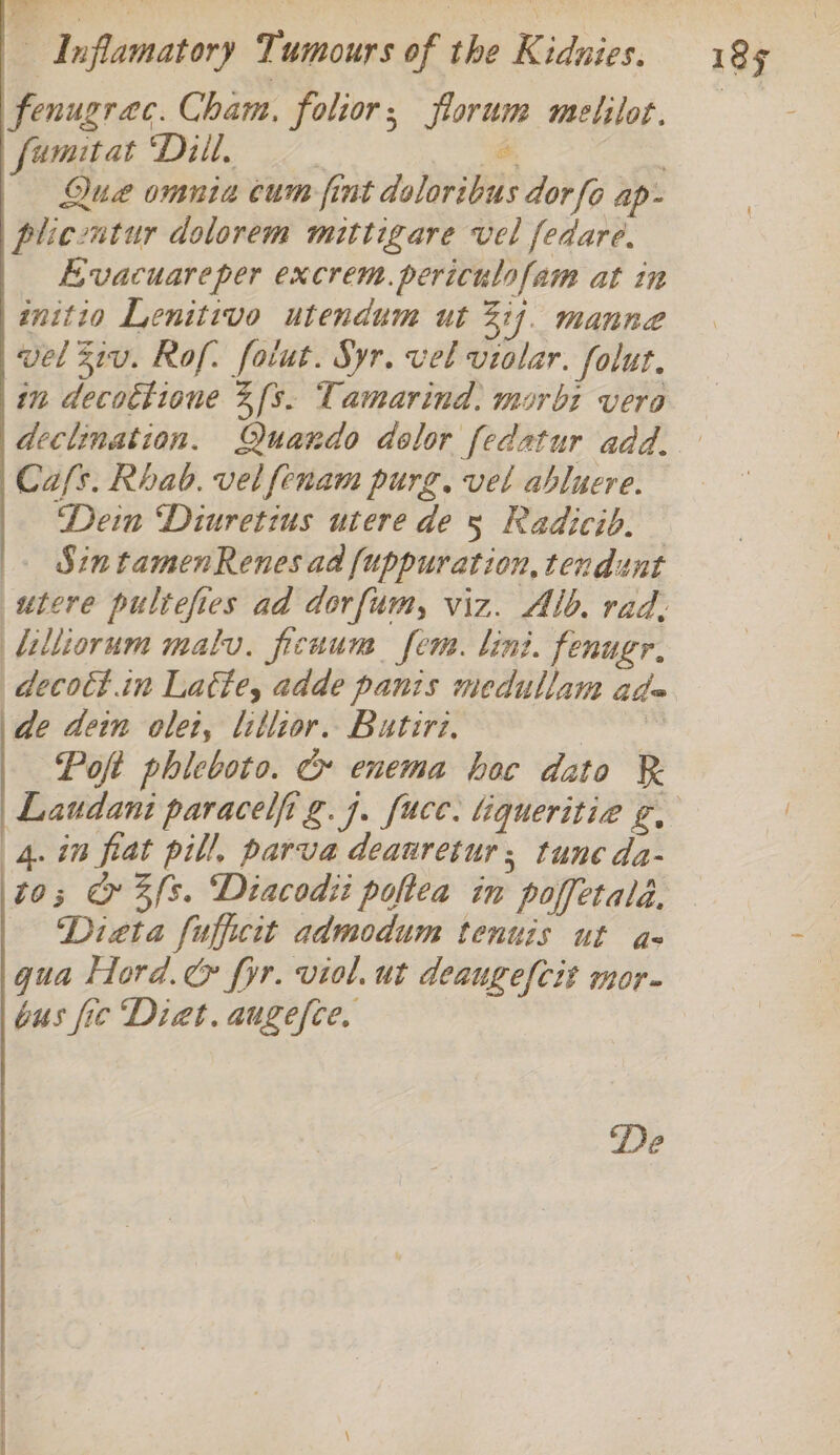 fenugrac. Cham, folior; florum melilot. Que omnia cum fint doloribus dor fo ap- plicentur dolorem mittigare vel fedare, Evacuareper excrem.periculofam at in initio Lenitivo utendum ut 3]. manne wel Z1u. Rof. foiut. Syr. vel violar. folut. in decottione 3fs. Tamarind, morbi vera declination. Quando dolor fedatur add. Cafs. Rhab. vel fenam purg. vel abluere. Dein Diuretius utere de 5 Radicib. . SintamenRenes ad fuppuration, tendunt utere pultefies ad dorfum, viz. Alb. rad: lilliorum malv. ficuun fem. lint. fenugr, decott.in Latte, adde panis medullam ade de dein olet, lillior. Butiri. ayn Pot phicboto. c enema hoc dato Laudani paracelfi g.7. fucc. liqueritie g, (4. in fiat pill, parva deanretur; tune da- to; @ 3fs. Diacodii pohea in poffetalé, Dieta fufficit admodum tenuis ut a- gua Hord.&amp; fyr. viol. ut deauge{cit mor. bus fie Diet. augefce. De
