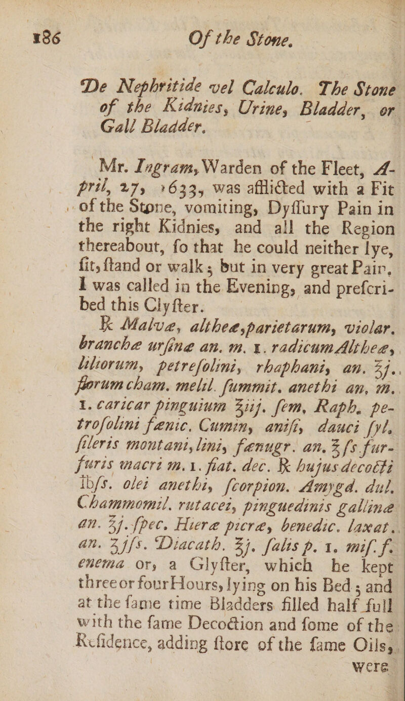 De Nephritide vel Calculo. The Stone of the Kidnies, Urine, Bladder, or Gall Bladder, f Mr. Ingram, Warden of the Fleet, 4- pril, 27, +633, was afflicted with a Fit the right Kidnies, and all the Region thereabout, fo that he could neither lye, I was called in the Evening, and prefcri- bed this Clyfter. K Malve, altheé,parietarum, violar. branche urfine an. m4. radicumAlthee, litiorum, petrefolini, rhaphanis an. B Iai forum cham. melil. fummit. anethi an, m. 1. caricar pinguium 3iij. fem, Raph, pe- trofolini fenic, Cumin, anifty dauci fyl. fileris montant,liniy fenugr. an, fs fur- furis macri m1. fiat. dec. R hujus decotti ib/s. olei anethi, [corpion, Amygd. dul, Chammomil. rutacet, pinguedinis galline an. 34.fpec. Hiere picré, benedic. laxat.. an. 2 f{s. Diacath, 33, falis p. 1. mif. f. enema or, a Glyfter, which he. kept three or four Hours, lying on his Bed; and at the fame time Bladders filled half full with the fame Deco@ion and fome of the. Refidence, adding ftore of the fame Oils, | were