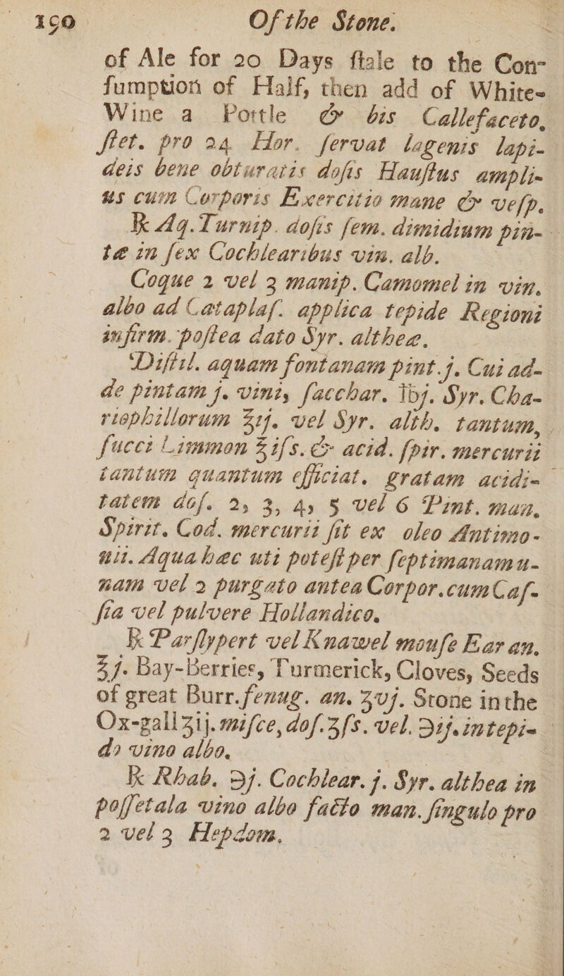 of Ale for 20 Days fiale to the Con- fumption of Half, then add of White- Wine a Portle &amp; bis Callefaceto, deis bene obturatis dofis Hauftus atipli~ us cuin Corporis Eixercitio mane Cy vefp, Kk 4q.Turnip. dofis fem. dimidium pin- te in fex Cochlearibus vin. alb. | Cogue 2 vel 3 manip. Camomel in vin. aloo ad Cataplaf. applica tepide Regioni sujirm. poftea dato Syr. althea., | Dijiil, aquam fontanam pint.j. Cui ad- de pintam J. vini, facchar. Toy. Syr. Cha- riephillorum 214, vel Syr. alth, tantum, | fucee Limmon 3% ifs. &amp; acid. {pir. mercurii tanium guantum efficiat. gratam acidi= tatem dof. 2 3, 4, § vel 6 Pint. mun, Spirit. Cod. mercurit fit ex oleo Antimo- uu. Aquahaec uti pote per feptimanamu- nam vel 2 purgato antea Corpor.cumCaf- fia vel pulvere Hollandico, Ik Parflypert vel Knawel maufe Ear an, % 4. Bay-bBerries, Purmerick, Cloves, Seeds of great Burr.fenug. an. 307. Stone inthe — Ox-gall3ij. mifce, dof.3/s. vel. Dijintepia — 4 vino albo, | | kk Rhab. 97. Cochlear. j. Syr. althea in pofetala vino albo fatto man. fingulo pro 2 vel3 Hepzom., eae