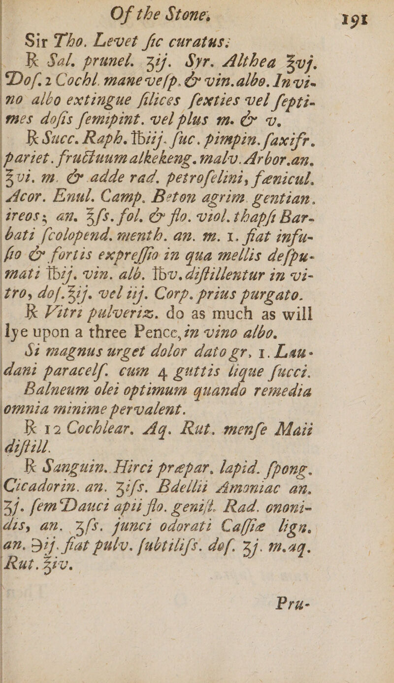 ~ Sir Tho. Levet fic curatus; | KK Sal. prunet. 31). Syr. Althea ZUf. Dof.2 Cocht. mane ve/p. &amp; vin. albo. Invi- no alvo extingue filices fexties vel fepti- mcs dofis femipint. vel plus m. &amp; v. Kk Succ. Raph, thii}. uc. pimpin. faxifr. parzet. fructuum alkekeng.malv. Arbor.an. Zul. m. Cr adde rad. petrofelini, fenicul. Acor. Eenul. Camp. Beton agrim. gentian. treos; an. Zfs. fol. &amp; flo. viol. thapft Bar- batt (colopend. menth. an. m.\. fiat infu- foe fortis expreffio in qua mellis defpu- mati \bi7, vin, alo. bv. diftillentur in vi- tro, dof.31]. vel tf. Corp. prius purgato. | K Vitrz pulveriz. do as much as will lye upon a three Pence, 7 vino albo. _ St magnus urget dolor dato gr. 1. Lau- dani paracelf. cum 4 guttis Ligue fucei. | Balneum olei optimum quando remedia omnia minime pervalent. Kk 12 Cochlear. Aq. Rut. menfe Maii diftill. Kk Sanguin. Hirci prepar, lapid. fpong. Cicadorin. an. 3:{s. Bdellit Amoniac an. 3). fem Dauct api flo. genit. Rad. ononi- dis, an. Zfs. junct odorati Caffe lign, an. 51. flat pulv. fubtilifs. dof. 3. .4q. Rut. 210. Pra-
