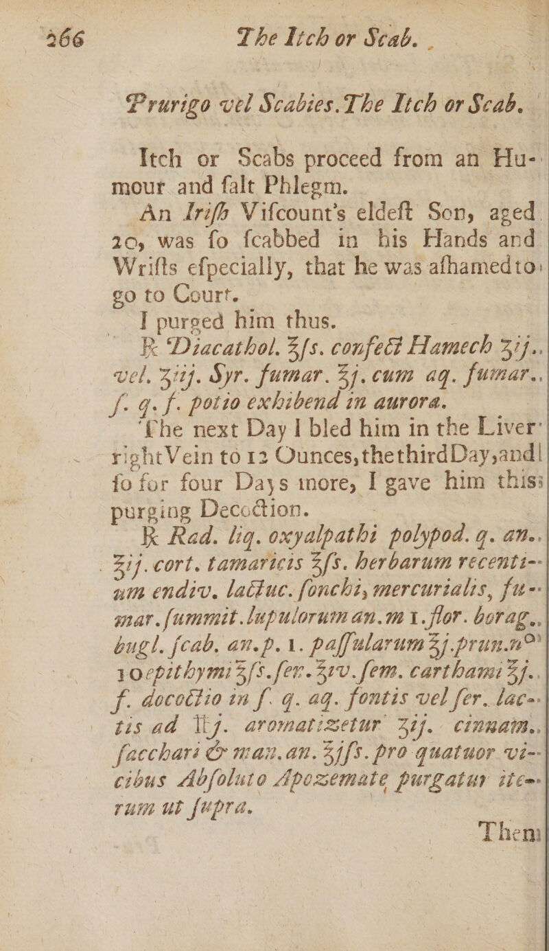 “466 The Ich or Scab. aS Prurigo vel Scabies. The Itch or Scab. Itch or Scabs proceed from an Hu-: mour and falt Phlegm. An Irifo Vifcount’s eldeft Son, aged 20, was fo fcabbed in his Hands and Wrifts efpecially, that he was afhamedto: go to Court. or ic | IT purged him thus. R: Diacathol. 3fs. confect Hamech 37}.. vel. 317. Syr. fumar. 24. cum aq. fumar., f: G.f. potio exhibend in aurora. o ‘(he next Day I bled him in the Liver’ rigshtVein to 12 Ounces, thethirdDay,and| fo fer four Days more, I gave him this: purging Decoction. | k Rad. liq. oxyalpathi polypod. q. an.. Zif.cort. tamaricts 2s. herbarum recenti-- nim endiv. lactuc. foncht, mercurialis, fu- mar. fummit.lupulorum an.m i. flor. berag., bugl. fab, an.p.i. paffularum3y prun.n™ . yoepithymi3 fs. fer.31v. fem. carthami3].. f. docottio in f. q. aq. fontis vel fer. lac tis ad tj. aromatizetur 21). cinnaim.. facchari @ main.an.3j[s. pro quatuor vi- cious Abfoluto Apezemate purgatur itca rum ut fupra. , |