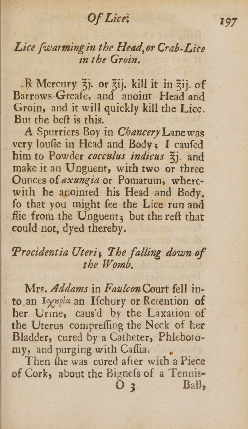 -&lt; Lice {warming in the Head, or Crab-Lice in the Groin. Barrows-Greafe, and anoint Head and Groin, and it will quickly kill the Lice. But the beft is this. ; A Spurriers Boy in Chancery Lane was him to Powder cocculus indicus 3]. and make it an Unguent, with two or three with he anointed his Head and Bedy, fo that you might fee the Lice run and the Womb. Mrs. Addams in Faulcon Court fell in- to.an Igspia an Ifchury or Retention of her Urine, caus’ by the Laxation of the Uterus comprefling the Neck of her Bladder, cured by a Catheter, Phieboto- my, and purging with Caflia. =, Then fhe was cured after with a Piece @) 3 ' Ball,
