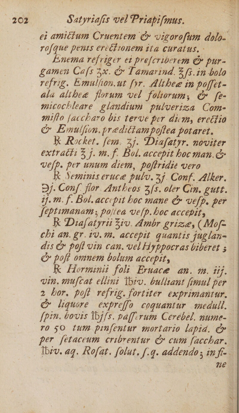 ei amictum Cruentem Cy vigorofum dolo- rofque penss ercétionem ita curatus. - Linema refriger et preferibcrem &amp; pur- gamen Cafs 3x. &amp; Tamarind. 3s.in bolo refrig. Emulfion.ut [yr. Althea in poffet- ala alihea fiorum vel folorum, &amp; fe- mitochleare glandium pulveriza Come mifio {accharo bis terve per ditty ercttio &amp; Emulfion, prediiampoftea potaret. Kk Rocket. fem. 47. Diafatyr. noviter extract: 2 7. m.f. Bol. accepit hoc man. vefp. per unum diem, poftridie vero | Kk Yeminis eruce pulv.3f. Conf. Alker. Dj. Conf flor Antheos 3/s. oler Cin, gutt. ij.m. f. Bol. acccpit hoc mane &amp; vefp, per feptimanam, pojiea velp. hoc accepity Kk Diafatyrii Ziv. Amor grize, (Mof= chi an. gr.tv.m. accepit quantis juglan= dis &amp; pofivin can. vel Hyppocras biberet ; oo poft omnem bolum accepit, Kk Lorminit foli Eruace an. m. iif. vin. mufcat ellini Thiv. bulliant fimul per 2 hor, poft refrig. fortiter exprimantur. &amp; liquore expreffo coquantur medull, | [pin. bovis Ibj fs. paff:rum Cerebel. nume- per fetaceum cribrentur G cum facchar. ibev. aq. Kofat. folut, [.q. addendo; in fi-. ne