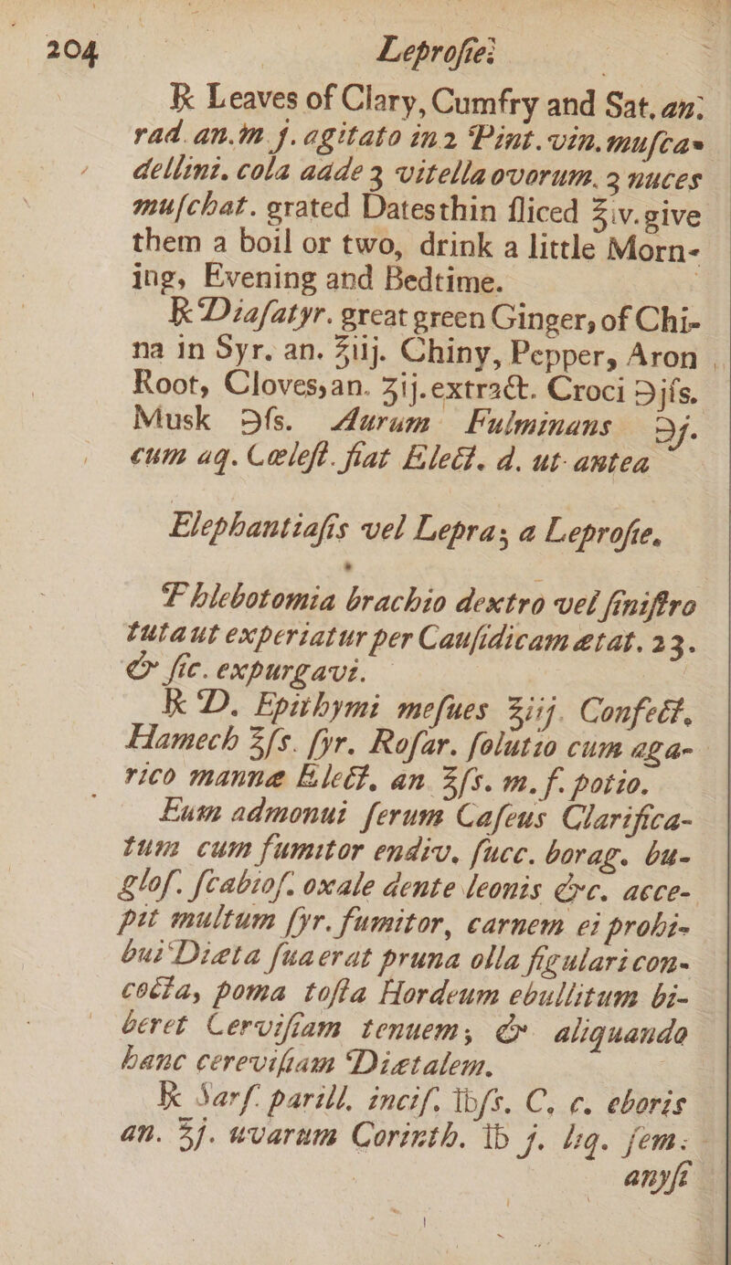 205 Leprofie: . k Leaves of Clary, Cumfry and Sat. an: rad.an.m 4. agitato in2 Pint.vin.mufcas dellini. cola aade 3 vitellaovorum. 2 nuces mu/chat. grated Datesthin fliced Ziv.give them a boil or two, drink a little Morn- ing, Evening and Bedtime. | Kk Diafatyr. great green Ginger, of Chi- na in Syr. an. 311j. Chiny, Pepper, Aron Root, Cloves,an. 3ij.extrac&amp;t. Croci Djfs, Musk 9fs. Aurum Fulminans D/. cum aq. Celeft. fiat Elect. d. ut-antea Elephantiafis vel Lepras a Leprofie. LP hlebotomia brachio dextro vel finiftro lulaut experiatur per Caufidicametat. 23. &amp; fic. expurgavt. | KD. Epithymi_mefues 3iij. Confeét. | Hamech 3/s. fyr. Rofar. folutio cum aga- rico manna Elect, an 3fs. m. f. potio. Eum admonui ferum Cafeus Clarifica- tum cum fumitor endiv, fuce. borag. bu- lof. {cabiof. oxale dente leonis ec. acce- pit multum [yr fumitor, carnem ei prohi- bui' Dieta fuaerat pruna olla figularicon- cotia, poma tofta Hordeum ebullitum bi- beret Cervifiam tenuem, er aliguanda hanc cerevifiam Diatalem. = Kk Sarf: pari, incif. tbfs. C. ¢. eboris an. 3). wvarum Corinth. tb 7, liq. fem: } any fe