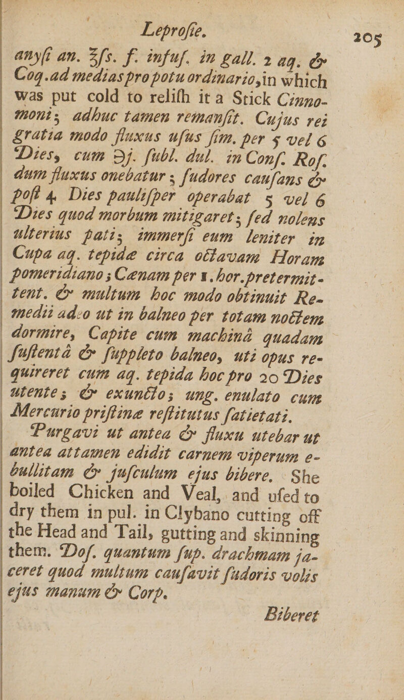 Leprofie. | Was put cold to relifh it a Stick Ciuno- £ratia modo fluxus ufus fim, pers vel 6 Dies, cum Dj. fubl. dul. in Conf: Rof. dum fluxus onebatur ; fudores caufans ¢&amp; poft 4. Dies paulifper operabat 5 vel 6 Dies quod morbum mitigaret; fed nolens ulterius pati; immerft eum leniter in pomeridiano ;Cenam per i. hor.pretermit- tent. &amp; multum hoc modo obtinuit Re medit ado ut in balneo per totam nottem Siufienta &amp; fuppleto balneo, uti opus re- guireret cum aq. tepida hoc pro 20 Dies Mercurio priftina reftitutus fatietati. Purgavi ut antea &amp;» fluxu utebar ut antea attamen edidit carnem viperum e- bullitam eG jufculum ejus bibere, She boiled Chicken and Veal, and ufed to dry them in pul. in Clybano cutting off the Head and Tail, gutting and skinning them. Dof. quantum f{up. drachmam fa- ceret quod multum caufavit fudoris volis ejus manum Cy Corp. Biberet