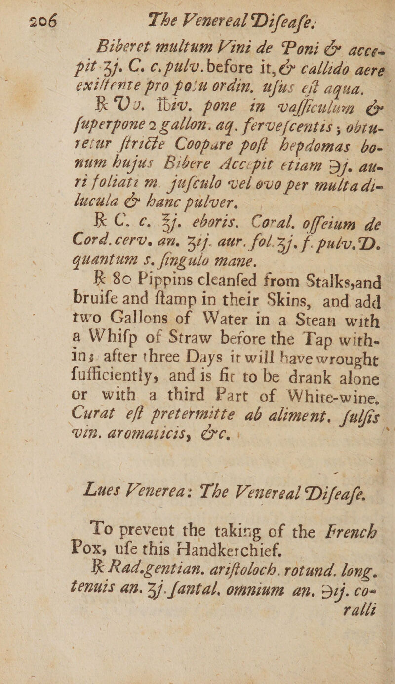 Biberet multum Vini de Poni &amp; acces pit 3. Cc. pulv. before it, &amp; callido aere exiltente pro poiu ordin, ufus cit aqua, K Ov. ibev. pone in vafficulum &amp; [uperpone 2 gallon. aq. fervefcentis , obtu- retur firicte Coopure poft hepdomas bo- num hujus Bibere Accepit etiam De Alte rt folzati m. jufculo vel ove per multa die lucula &amp;» hanc pulver, — | Kk C. c. 37. eboris. Coral. offeium de Cord.cerv. an. 31]. aur. fol.2j, f. pulv.D. quantum s. fingulo mane. a k 80 Pippins cleanfed from Stalks,and bruife and ftamp in their Skins, and add two Gallons of Water in a Stean with a Whifp of Straw before the Tap with- ins after three Days it will have wrought fufficiently, and is fir to be drank alone or with a third Part of White-wine, Vin. Aromaticis, Cre. | Lues Venerea: The Venereal Difeafe, To prevent the taking of the French Pox, ufe this Handkerchief. _ | Kk Rad.gentian. ariftoloch. rotund. long. cenurs an. 37. fantal, omnium an. Dy. ie ralli