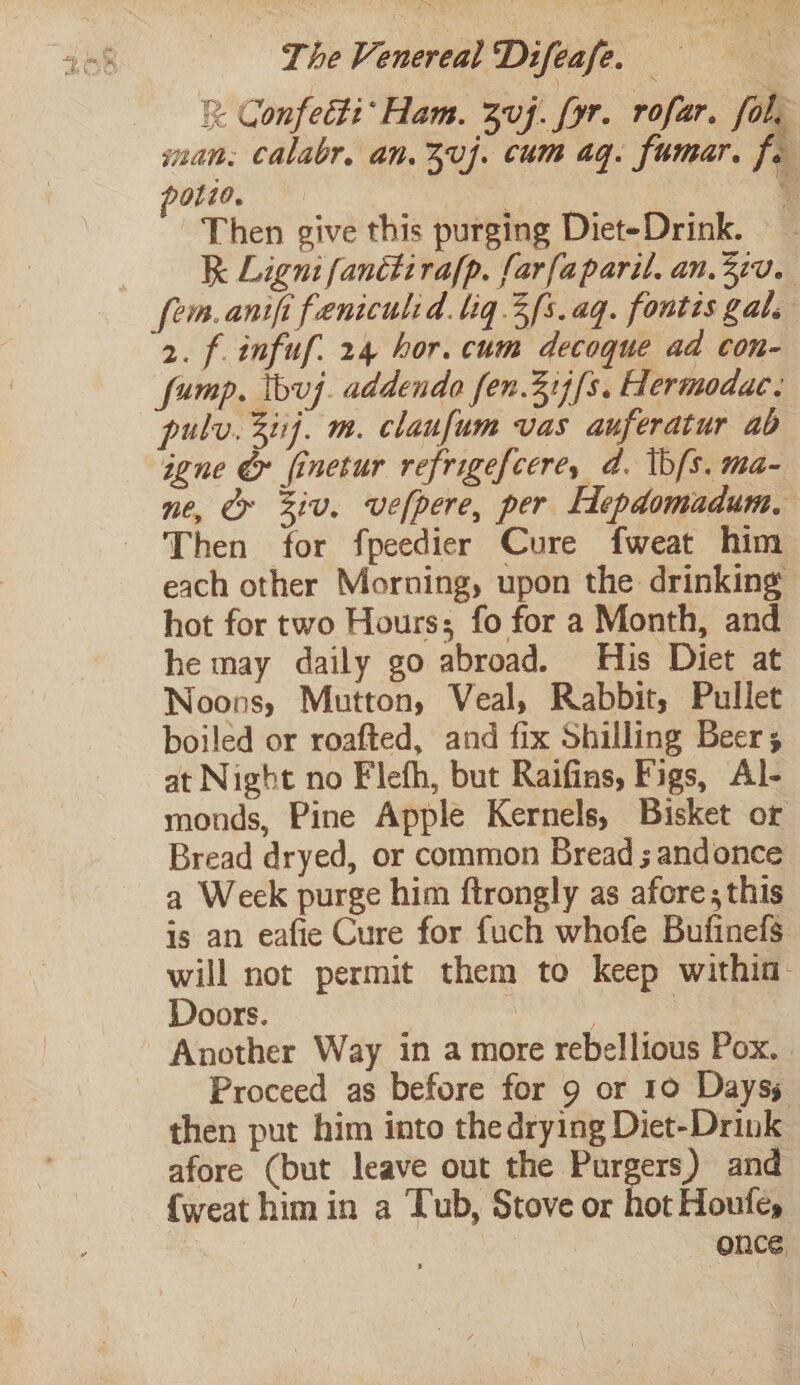 x Confecti* Ham. Zvf. [yr. rofar. fol. man: Calabr, an.3vj. cum aq. fumar. fe potio, — : [ Then give this purging Diet-Drink. ke Ligni fanétirafp. farfaparil. an. 370. fem. anit feniculid. liq 3/s.aq. fontis gal. 2. f infuf. 24 hor. cum decoque ad con- fump. Ibvuj. addendo fen.31)[s. Hermodac. pulv. 3tij. m. claufum vas auferatur ad igne &amp; finetur refrigefcere, d. \bfs. ma- ne, Cr iv. vefpere, per Hepdomadum, Then for fpeedier Cure fweat him each other Morning, upon the drinking hot for two Hours; fo for a Month, and he may daily go abroad. His Diet at Noons, Mutton, Veal, Rabbit, Pullet boiled or roafted, and fix Shilling Beer; at Night no Flefh, but Raifins, Figs, Al- monds, Pine Apple Kernels, Bisket or Bread dryed, or common Bread ; andonce a Week purge him ftrongly as afore, this is an eafie Cure for fuch whofe Bufinefs will not permit them to keep within: Doors. | 2 Another Way in a more rebellious Pox. Proceed as before for 9 or 10 Days then put him into the drying Diet-Drink afore (but leave out the Purgers) and {weat him in a Tub, Stove or hot Houfe, | once