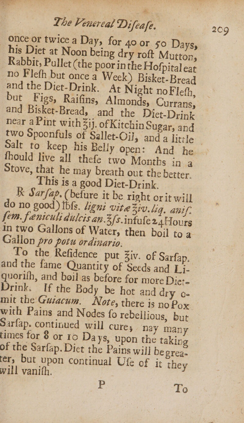: ; Ay once or twice a Day, for 40 or 50 Days, _ his Diet at Noon being dry roft Mutton, Rabbit, Pullet (the poor inthe Hofpital eat no Fleth but once a Week) Bisket-Bread and the Diet-Drink. At Night noFleth, but Figs, Raifins, Almonds, Currans, and Bisket-Bread, and the Diet-Drink near aPint with Zij. ofKitchin Sugar, and Salt to keep his Belly open: And he fhould live all thefe two Months ina Stove, that he may breath out the better. This is a good Diet-Drink. Kk Sarfap. (befure it be right orit will do no good) Ibfs. Leni vite 51. 1g. anil. fem. fenicul: dulcis an 3/s.intafe 2.4Hours In two Gallons of Water, then boil toa Gallon pro potu ordinaria, quorifh, and boil as before for more Diet- Drink. If the Body be hot and dry o- with Pains and Nodes fo rebellious, but Sarfap. continued will cure; nay many times for 8 or 10 Days, upon the taking of the Sarfap. Diet the Pains wil] be grea- ter, but upon continual Ufe of it they will vanith. P To