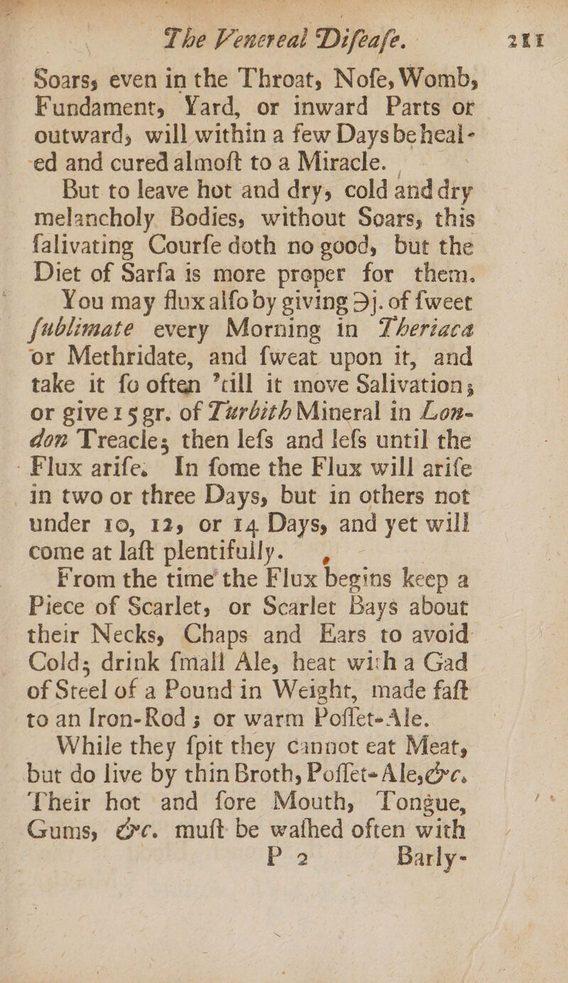 oe even inthe Throat, Nofe, Womb, outward; wall within a few Days be heal - ed and cured almoft to a Miracle. | But to leave hot and dry, cold and dry melancholy Bodies, without Soars, this falivating Courfe doth no good, but the Diet of Sarfa is more proper for them. You may flux alfo by giving 5j. of {weet fublimate every Morning in Theriaca or Methridate, and fweat upon it, and take it fo often rill it move Salivation ; or giverser. of Lurbith Mineral in Lon- don Treacle; then lefs and lefs until the Flux arife. In fome the Flux will arife in two or three Days, but in others not come at laft plentifully. , From the time’ the Flux Heains keep a Piece of Scarlet, or Scarlet Bays about Cold; drink fmall Ale, heat with a Gad of Steel of a Pound in Weight, made faft to an Iron-Rod ; or warm Poflet-Ale. While they {pit they cannot eat Meat, but do live by thin Broth, Poffet- Ale,ec. Their hot and fore Mouth, Tongue, Gums, is muf{t be wafhed often with P32 Barly-