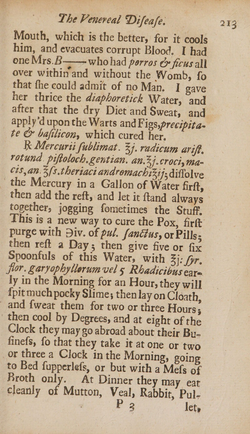 Mouth, which is the better, for it cools him, and evacuates corrupt Blood, I had one Mrs.B who had porros c ficus all over within and without the Womb, fo that fhe could admit of no Man, | gave her thrice the diaphoretick Water, and after that the dry Diet and Sweat, and apply’d upon the Warts andF igs,precipita- «te &amp; bafilicon, which cured her. | Kk Mercurii fublimat. 3). radicum arift. rotund. piftoloch.gentian. an. 34.61 OC%s tha- ct$,an.3fs.theriaci andromachzzij; diftolve | the Mercury ina Gallon of Water firft, together, jogging fometimes the Stuff. his is a new way to cure the Pox, firft purge with Div. of pul. fandtus, or Pills; then reft a Days then give five or fix Spoonfuls of this Water, with 3}: for. ly in the Morning for an Hour, they will ipit much pocky Slime; then lay on Cloath, and fweat them for two or three Hours 5 then cool by Degrees, and at eight of the Clock they may go abroad about their Bu- finefs, fo that they take it at one or two or three a Clock in the Morning, going to Bed fupperlefs, or but with a Mefs of Broth only. At Dinner they may eat cleanly of Mutton, Veal, Rabbit, Pul- , . P 2 let,