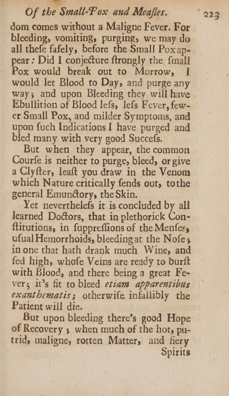 pear: Did I conjecture ftrongly the {mall - Pox would break out to Morrow, I would let Blood to Day, and purge any way; and upon Bleeding they will have _ Ebullition of Blood lefs, lefs Fever, few- er Small Pox, and milder Symptoms, and upon fuch Indications I have purged and bled many with very good Succefs. _ But when they appear, the common Courfe is neither to purge; bleed, or give a Clyfter, leaft you draw in the Venom which Nature critically fends out, tothe general Emunctory, the Skin. : Yet neverthelefs it is concluded by all learned Doétors, that in plethorick Con- {titutions, in fuppreflions of the Menfers ufual Hemorrhoids, bleeding at the Nofe; fed high, whofe Veins are ready to burft with Blood, and there being a great Fe- exanthematis; otherwife infallibly the Patient will die. But upon bleeding there’s good Hope of Recovery ; when much of the hot, pu- trid, maligne, rotten Matter, and fiery | | Spirits
