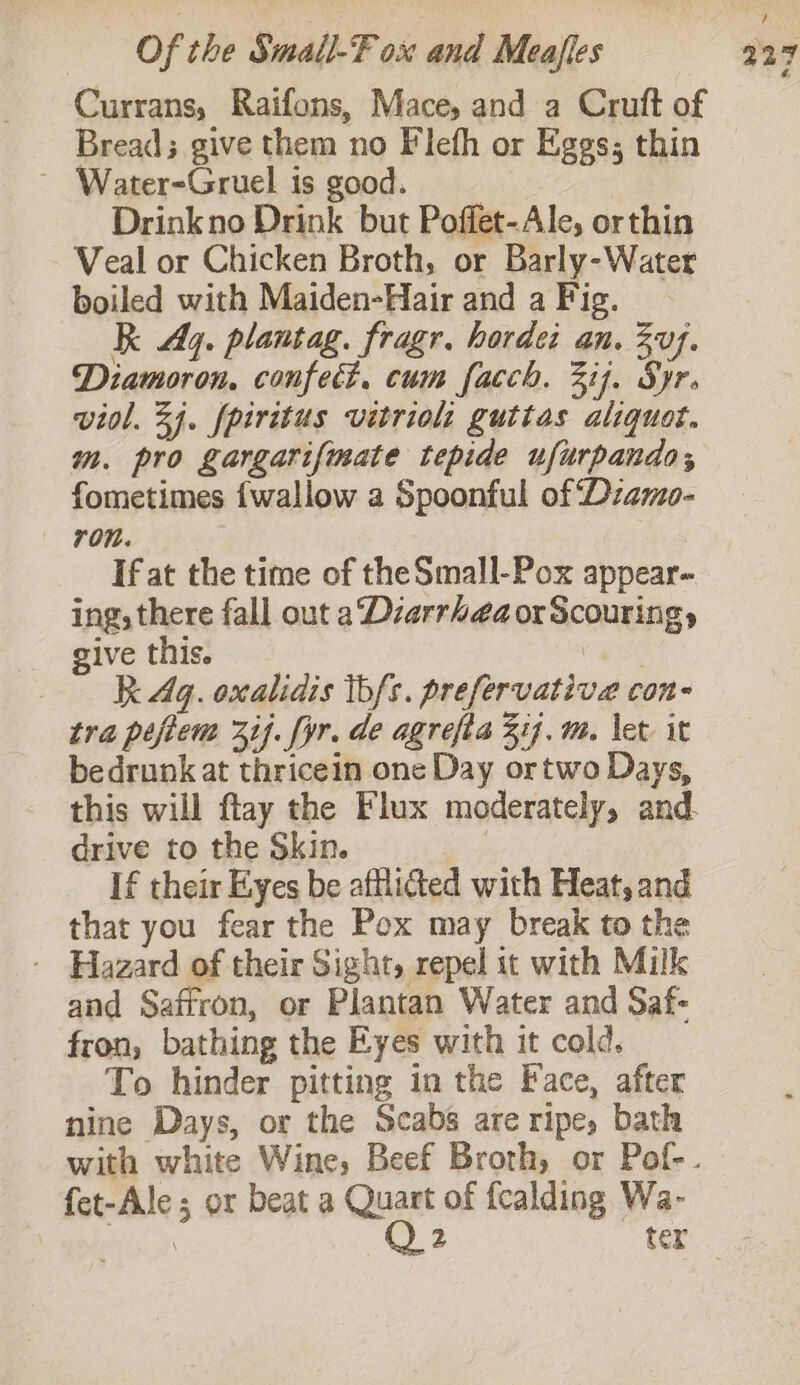 Currans, Raifons, Mace, and a Cruft of Bread; give them no Flefh or Eggs; thin ~ Water-Gruel is good. | Drinkno Drink but Poffet-Ale, orthin Veal or Chicken Broth, or Barly-Water boiled with Maiden-Hair and a Fig. RK Ay. plantag. fragr. horde: an. uj. Diamoron, confect, cum facch. 317. Syr. viol. 34. fpiritus vitriol: guttas aliquot. m. pro gargarif{mate tepide ufurpando, fometimes {wallow a Spoonful of ‘Dzamo- ron. | If at the time of theSmall-Pox appear- ing, there fall out a Dzarrheaor Scouring, give this. eee | R Aq. oxalidis tbfs. prefervative con- tra peftem if. yr. de agrefia 314. m. let it bedrunk at thricein one Day ortwo Days, this will flay the Flux moderately, and. drive to the Skin. | If their Eyes be afflicted with Heat, and that you fear the Pox may break to the - Hazard of their Sight, repel it with Milk and Saffron, or Plantan Water and Saf- fron, bathing the Eyes with it cold. To hinder pitting in the Face, after nine Days, or the Scabs are ripe, bath fet-Ale ; or beat a Quart of fcalding Wa- siee sk Q2 tex