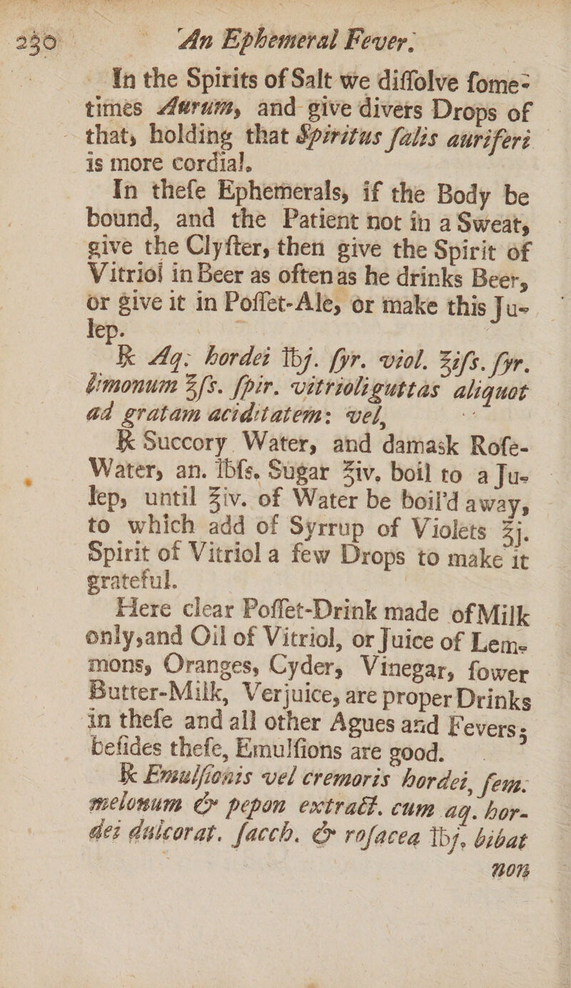 In the Spirits of Salt we diffolve fome= is more cordial, In thefe Ephetmerals, if the Body be bound, and the Patient not in a Sweat, give the Clyfter, then give the Spirit of Vitrioi in Beer as oftenas he drinks Beer, or ive it in Poffet-Ale, or make this Jus ep. | RE Aq: hordei tbj. fyr. viol. Zifs. fyr. éimonum 3/s. fpir. vitrioliguttas aliquot ad gratam acidtiatem: vel, 2 K Succory Water, and damask Rofe- Water, an. Ibfs, Sugar Ziv, boil to aJue | lep, until Ziv. of Water be boil'd aways to which add of Syrrup of Violets 3). Spirit of Vitriol a few Drops to make it grateful. Here clear Poffet-Drink made of Milk only,and Oil of Vitriol, or Juice of Lem. mons, Oranges, Cyder, Vinegar, fower Butter-Milk, Verjuice, are proper Drinks befides thefe, Emulfions are good. Ke Emsulfionis vel cremoris hordei. fem: melonum Cr pepon extract. cum aq. hor- dei dulcorat. facch. &amp; rofacea thy, bibat 2073