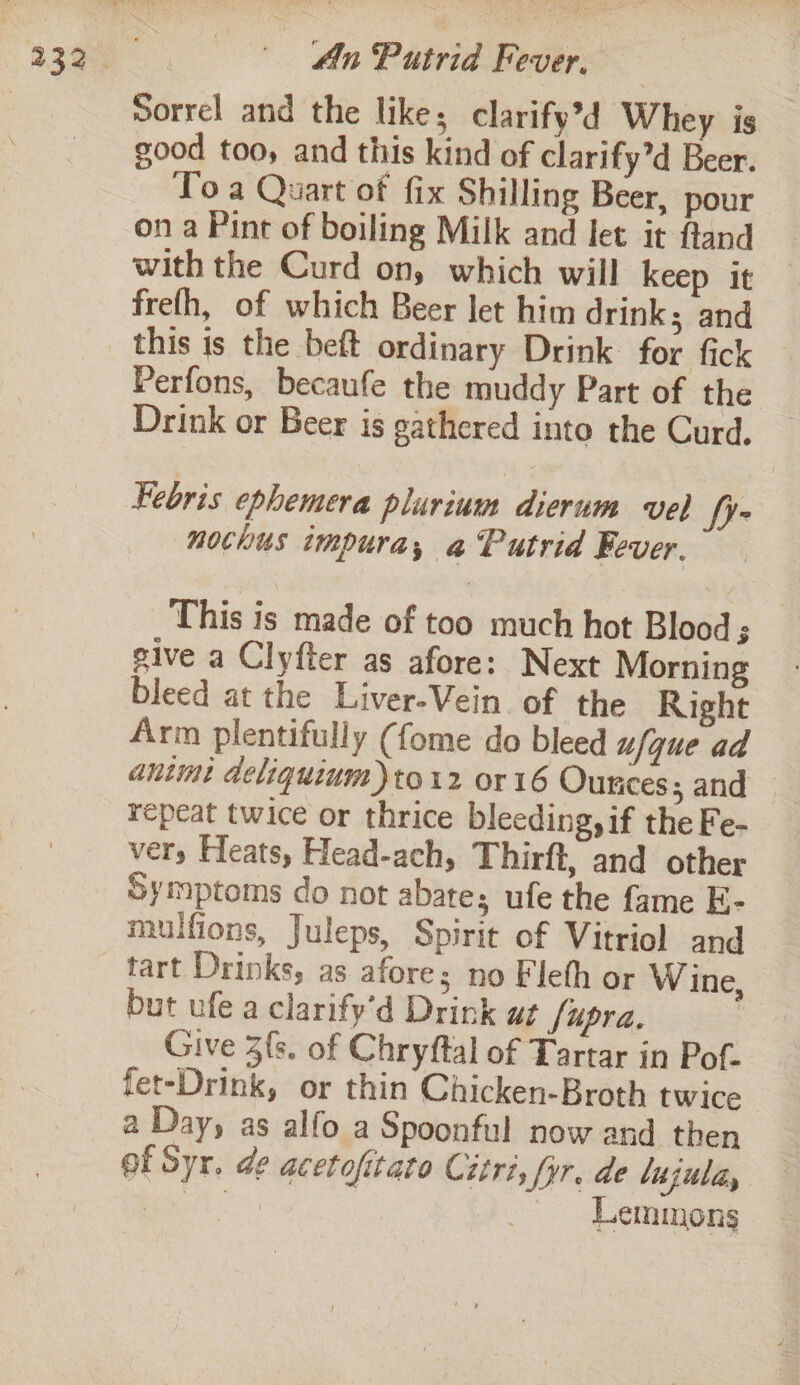 Sorrel and the likes clarify’d Whey is good too, and this kind of clarify’d Beer. To a Quart of fix Shilling Beer, pour on a Pint of boiling Milk and let it fland with the Curd on, which will keep it frefh, of which Beer let him drink; and this is the beft ordinary Drink for fick Perfons, becaufe the muddy Part of the Drink or Beer is gathered into the Curd. _ Febris ephemera plurium dierum vel ye nochus impura, a Putrid Fever. This is made of too much hot Blood ; give a Clyfter as afore: Next Morning bleed at the Liver-Vein. of the Right Arm plentifully (fome do bleed ufque ad antmi deliquium)to12 or 16 Ounces; and — repeat twice or thrice bleeding, if the Fe- very Heats, Head-ach, Thirft, and other Symptoms do not abate; ufe the fame E- mulfions, Juleps, Spirit of Vitriol and tart Drinks, as afore; no Fleth or W ine, but ufe a clarify’d Drink at fupra. | Give 3{s. of Chryftal of Tartar in Pof- fet-Drink, or thin Chicken-Broth twice a Day, as alfo a Spoonful now and then of Syr. de acetofitato Citri, Syr. de lujula, bee at Lemmons