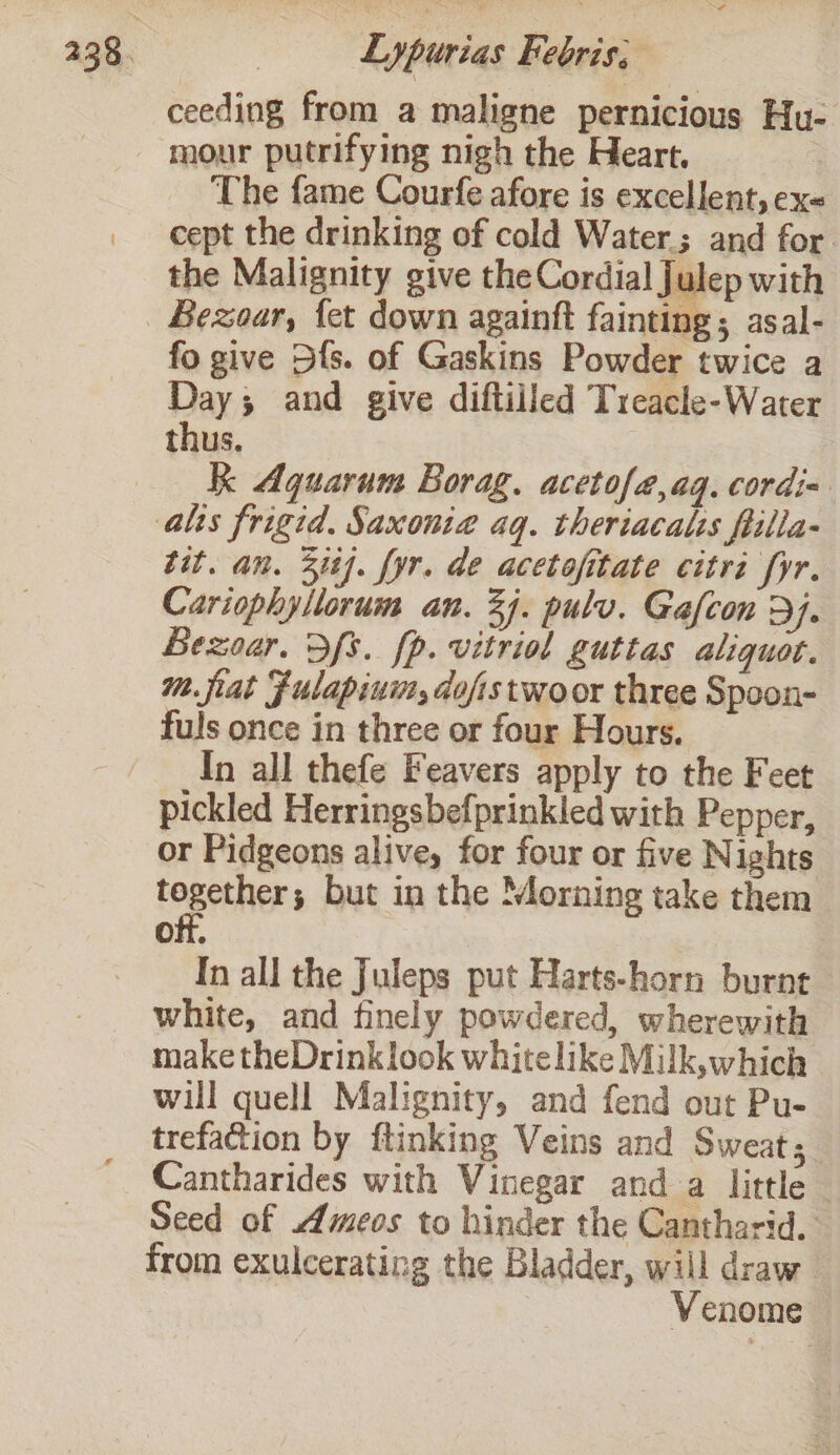 Lypurias Febris, ceeding from a maligne pernicious Hu- mour putrifying nigh the Heart. The fame Courfe afore is excellent, exe cept the drinking of cold Water; and for the Malignity give the Cordial Julep with fo give Dfs. of Gaskins Powder twice a Day; and give diftiiled Treacle-Water thus. Kk Aquarum Borag. acetofa,aq. cordi= tit. an. 314]. fyr. de acetofitate citri fyr. Cariophyllorum an. 24. pulv. Gafcon Dj. Bezoar. Sfs. fp. vitriol guttas aliquot. mm. fiat Fulapium, dofistwoor three Spoon- fuls once in three or four Hours. In all thefe Feavers apply to the Feet pickled Herringsbefprinkled with Pepper, or Pidgeons alive, for four or five Nights tOEOCHER but in the Morning take them off, | In all the Juleps put Harts-horn burnt white, and finely powdered, wherewith make theDrinklook whitelike Milk,which will quell Malignity, and fend out Pu- trefaction by ftinking Veins and Sweat; Cantharides with Vinegar and a little — Seed of meos to hinder the Cantharid. from exulcerating the Bladder, will draw | Venome