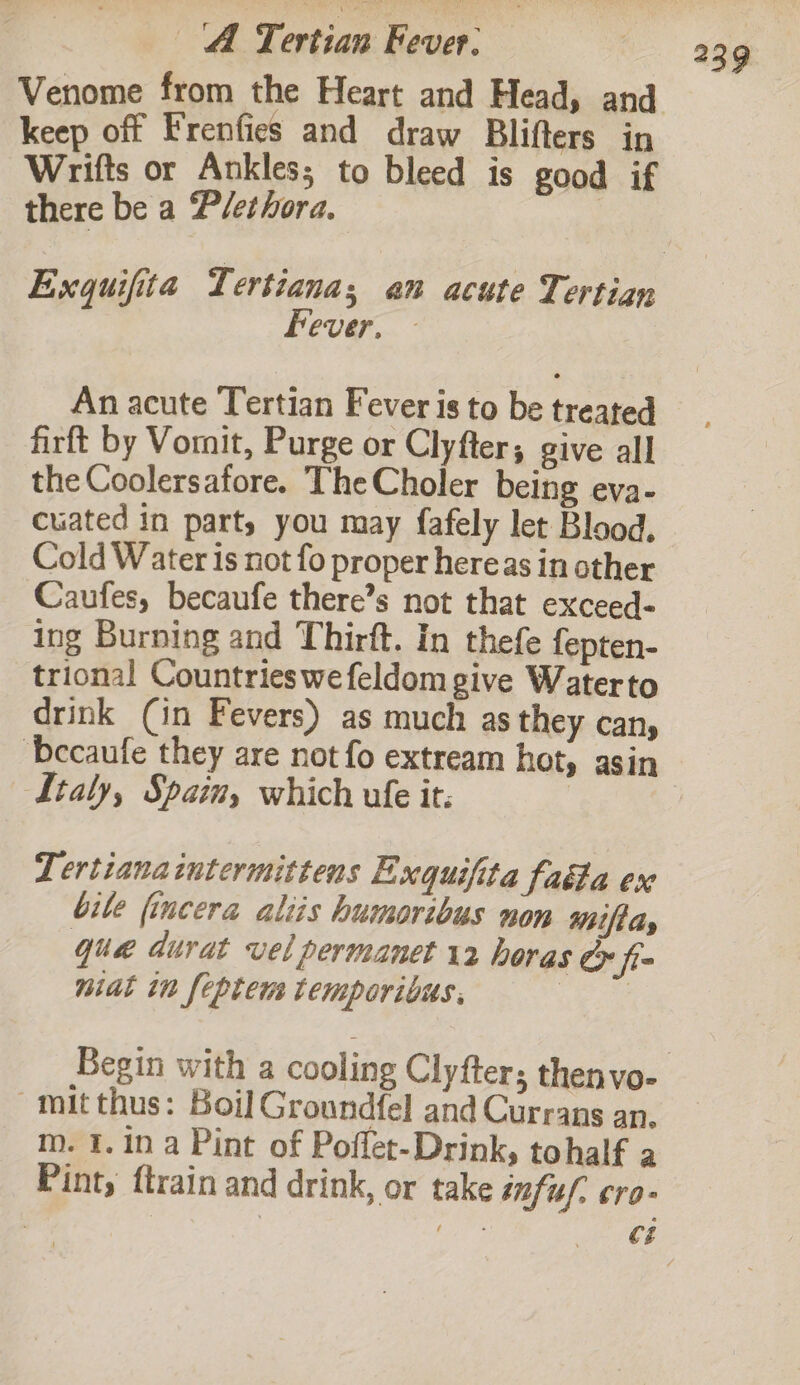 keep off Frenfies and draw Blifters in Wrifts or Ankles; to bleed is good if there be a Plethora. Fever, - An acute Tertian Fever is to be treated firft by Vomit, Purge or Clyfter; give all the Coolersafore. The Choler being eva- cuated in party you may fafely let Blood. Cold Water is not fo proper hereas in other Caufes, becaufe there’s not that exceed- ing Burning and Thirft. In thefe fepten- trional Countries wefeldom give Waterto drink (in Fevers) as much as they can, ‘becaufe they are not fo extream hot, asin Ltaly, Spain, which ule it. | Lertianaintermittens Exguifita faéta ev bile fincera aliis humoribus non t/t dy qua durat vel permanet 12 horas &amp; fi nial in feptem temporibus. ae Begin with a cooling Clyfter; thenvo- mit thus: Boil Groundfel and Currans an. m. 1.1n a Pint of Poflet-Drink, tohalf a Pint, ftrain and drink, or take infuf. cro-