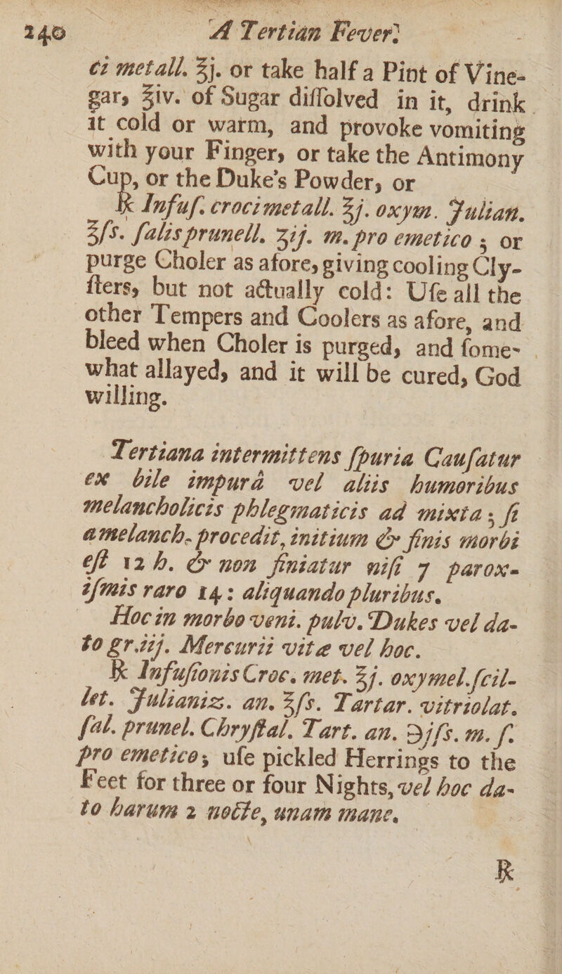 cz metall, 3). or take half a Pint of Vine- _ gar, Ziv. of Sugar diffolved in it, drink| it cold or warm, and provoke vomiting with your Finger, or take the Antimony Cup, or the Duke’s Powder, or yo R Infuf. crocimetall. Zi. oxy. Julian. 3/3. falis prunell. 3if. m. pro emetico 3; Or purge Choler as afore, giving cooling Cly- fters, but not actually cold: Ufe all the other Tempers and Coolers as afore, and bleed when Choler is purged, and fome- what allayed, and it will be cured, God willing. Lertiana intermittens [puria Caufatur ex bile impura vel aliis humoribus melancholices phlegmaticis ad mixta ; ft amelanch. procedit, initium € finis morbi ft 12h. &amp; non finiatur nifi 7 parox= tfmis raro 14: aliquando pluribus. Hoc in morbo veni. pulv. Dukes vel da- bo grit}. Mercurizt vite vel hoc. Kk Infuftonis Croc. met. 34. oxymel.fcil- bet. Fulianiz. an. fs. Tartar. vitriolat. fal. prunel. Chryftal, Tart. an. fs. m. fr pro emetico; ufe pickled Herrings to the Feet for three or four Nights, vel hoc da- to harum 2 notte, unam mane, — 7 i