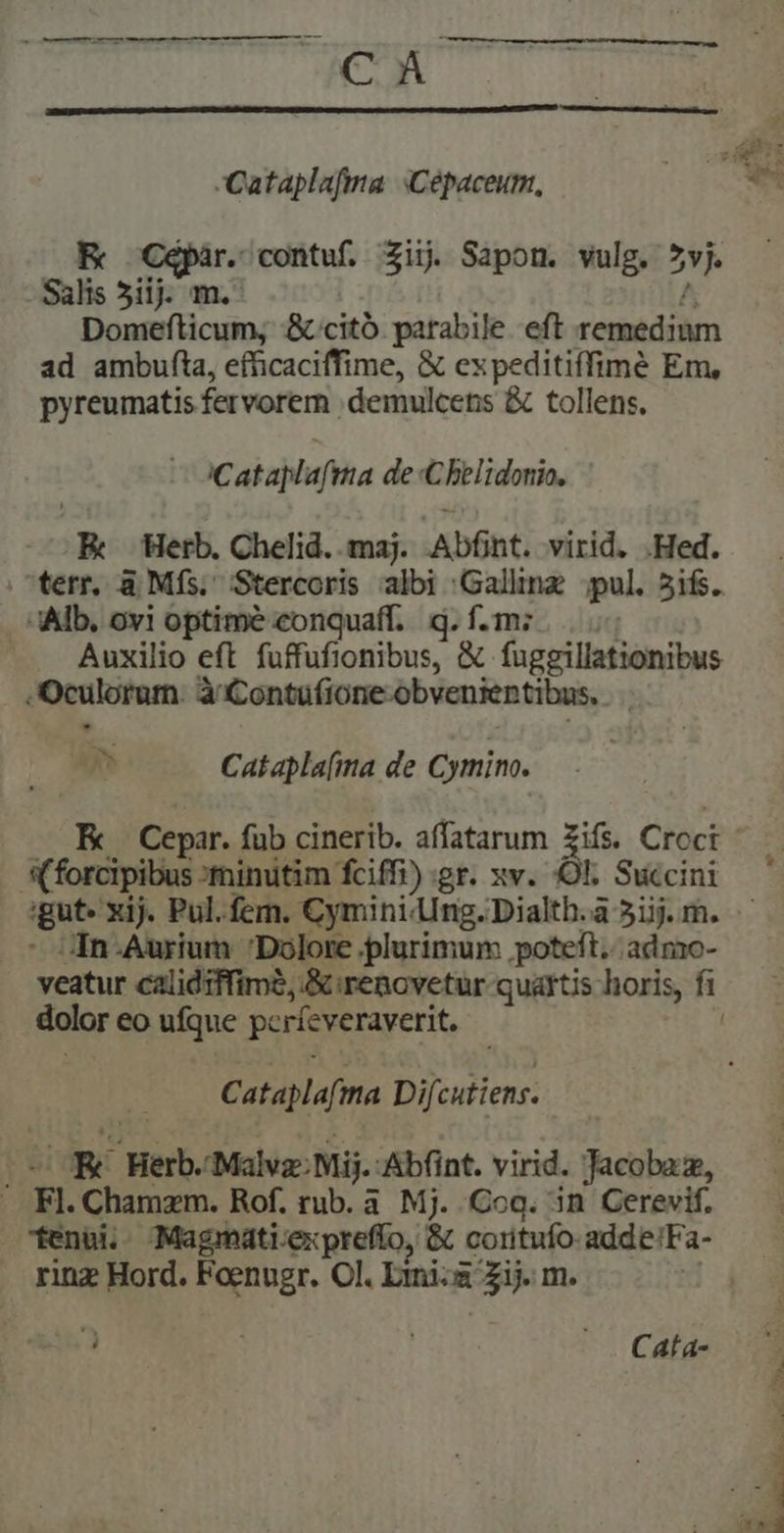 ivcofi sc tS DMMMD!  Que ^ NER Cc — BR -Cataplafma Cépaceum, Cépar. contuf. Zi. Sapom. vulg. DEA Bes 5ij m. Domefticum, &amp;.citó parabile eft remdiim ad ambufta, efficaciffime, &amp; ex peditiffimé Em, pyreumatis fervorem. demulcens &amp; tollens. iCatablaftta de Chelidonia, | EK Herb. Chelid. maj. Abfnt. virid. .Hed. Alb. ovi optime eonquaff.. q. f.m; —— Auxilio eft fuffufionibus, &amp; fageillationibus e Oculoram: à Contufione obvenientibus,. | o Catapla[ima de Cymino. p Cepar. fab cinerib. affatarum Zifs. Crcci (forcipibus :minutim fciffi) gr. xv. OE Succini In-Aurium Dolore plurimum poteft. admo- dolor eo ufque pcríeveraverit, Cataplafma Difcutiens. : E Herb. Malvz: Mij.: Abfint. virid. Jacobaz, ' Fl. Chamzm. Rof. rub. à. Mj. Cog. in Cerevif. tenui. Magmati:expreffo, &amp; coritufo adde!Fa- rinz Hord. EEUBIe Ol. Lini Zim. L E A - . Cata- | MR PTREES