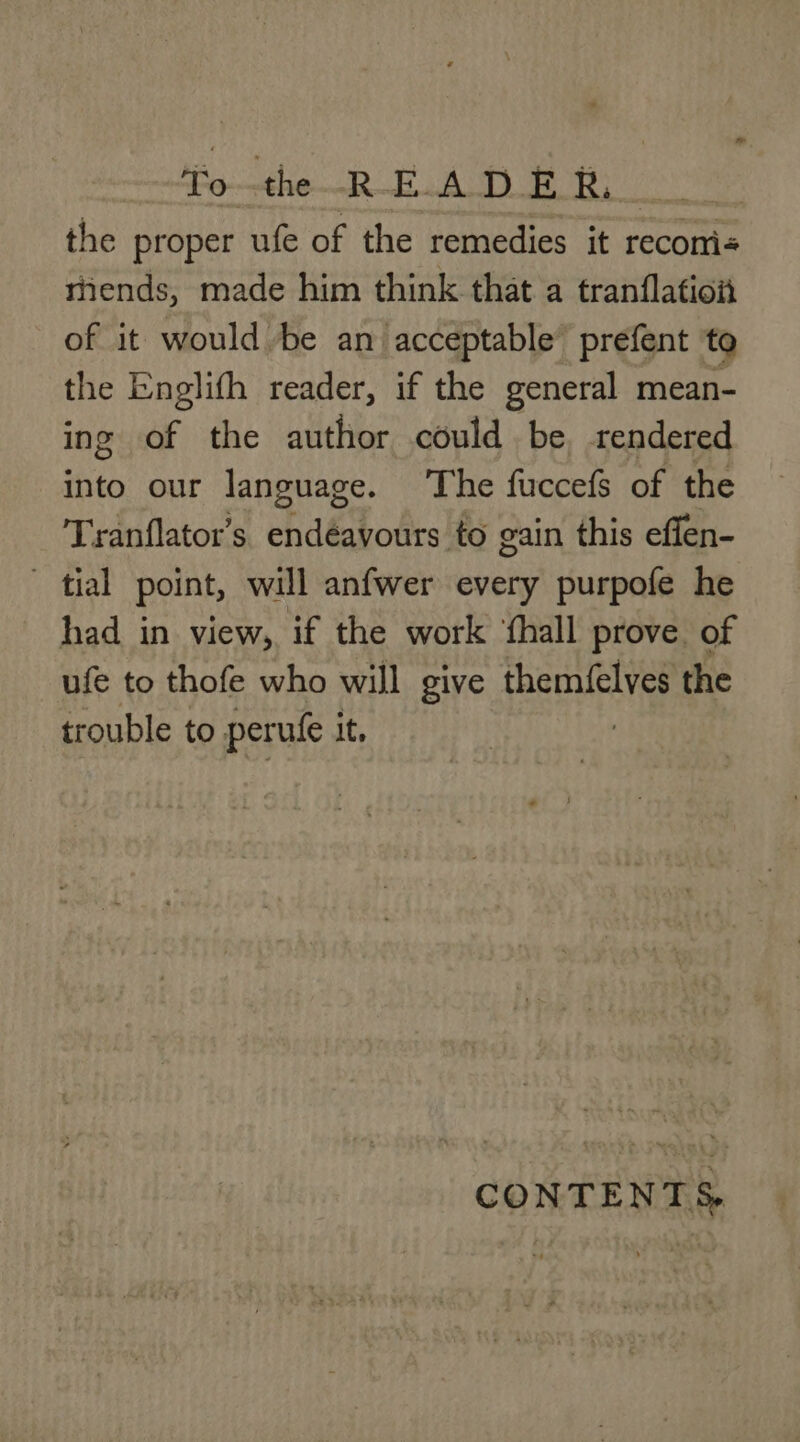 To-the--R-E.A DE k, the proper ufe of the remedies it recom: rends, made him think that a tranflation of it would be an acceptable’ prefent to the Englifh reader, if the general mean- ing of the author could be rendered into our language. The fuccefs of the Tranflator’s endéavours to gain this effen- ~ tial point, will anfwer every purpofe he had in view, if the work fhall prove of ufe to thofe who will give ae the trouble to perufe it, CONTENTS.