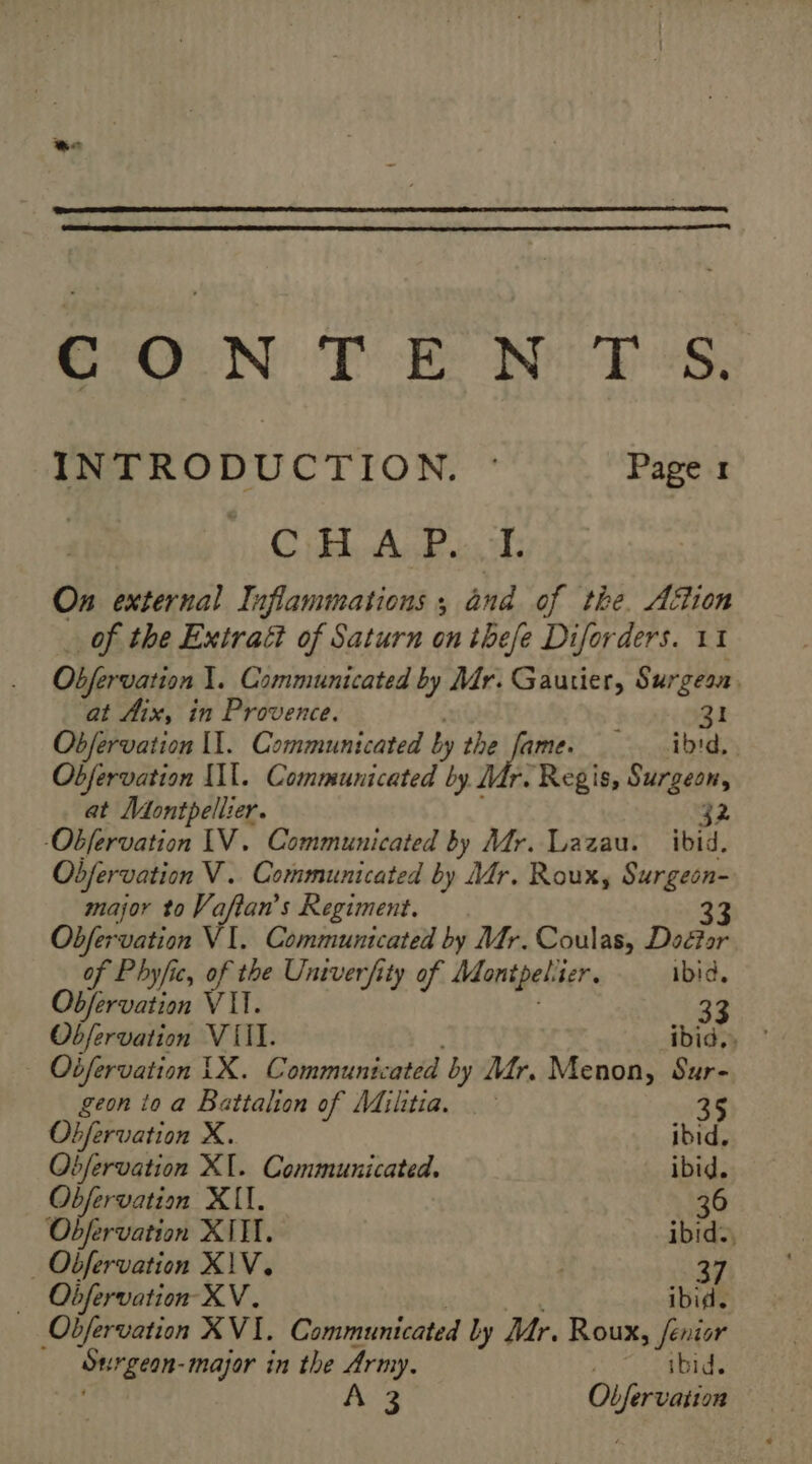 INTRODUCTION. : Page 1 Cie On external Inflammations ; and of tke. Aftion … of the Extraët of Saturn on these Diforders. 11 Obfervation 1. Communicated by Mr. Gautier, Surgeon. at Aix, in Provence. 31 Obfervation Il. Communicated by the fame. ibid. Objervation Il. Communicated by Mr. Regis, Surgeon, at Montpellier. 32 -Obfervation IV. Communicated by Mr. Lazau. ibid. Obfervation V. Communicated by Mr. Roux, Surgeon- major to Vaftan’s Regiment. 33 Obfervation VI. Communicated by Mr. Coulas, Doctor of Phyfic, of the Univerfity of Monipels ser, ibid, Obfervation VI. 33 Obfervation VII. ibid,, ° — Oifervation LX. Communicated by Mr. Menon, Sur- geon to a Battalion of Militia. 35 ae ee X. ibid, Obfervation XI. Communicated. ibid. Obfervation XII. 36 Obfervation XNIT. ibid. _ Obfervation X\V. | 37 Obfervation XV. ibid. Objervation XVI. Communicated ly Mr. Roux, fénior Surgean-major in the Army. 7 ibid. A 3 Observation