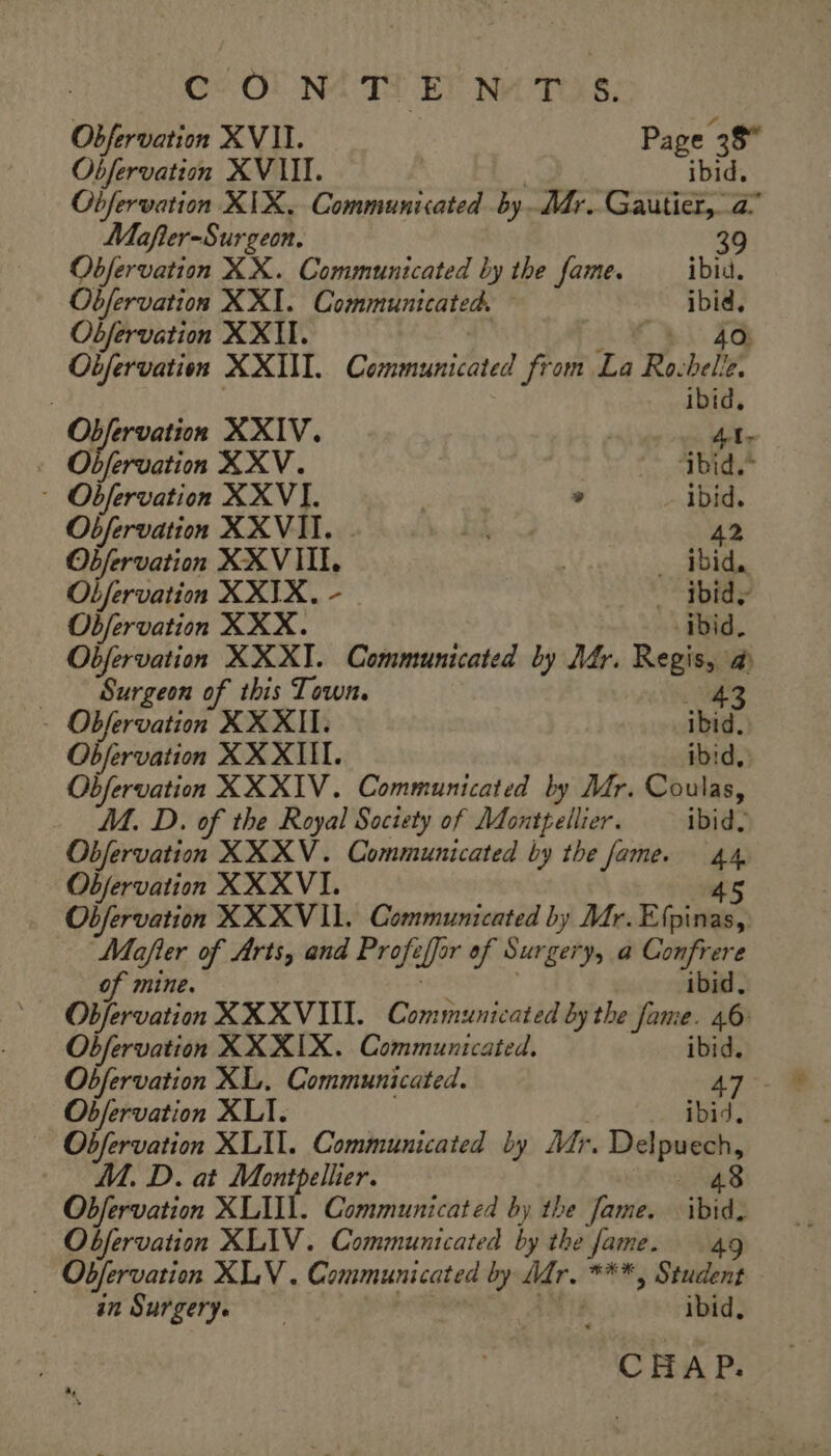 CO! NA TT ET NATE, Obfervation XVII. Page 38° Obfervation XVIII. | ibid, Obfervation XIX. Communicated by. Mr. Gautier, a Mafler-Surgeon. 39 Obfervation XX. Communicated by the fame. ibid. Obfervation XXI. Communicated. 7 Obfervation XXII. | Obfervation XXIII. Communicated from La Ro. bee Ie. ; ibid, Ob QE ervation XXIV. 41- . Obfervation XXV. me | foe - Obfervation XXVIL » - ibid. Obfervation XXVII. A 42 Obfervation XXVIII. | … ibid, Obfervation XXIX. - _ ibid; oe igh XXX. ibid. Obfervation XXXT. Communicated by Mfr. Regis, a Surgeon of this Town. 43 - Obfervation XXXII. ibid, Objervation XX XIII. ibid, Obfervation XXXIV. Communicated by Mr. Coulas, M. D. of the Royal Society of Montpellier. ibid. Obfervation XXXV. Communicated by the fame. 44 Obfervation XXXVI. 45 Obfervation XXX VII. Communicated by Mr. Efpinas, Mafler of Arts, and Profe iff of Surgery, a ge of mine. bid. Objervation XXXVI. Communicated by the saad e. 46: Obfervation XXXIX. Communicated. ibid. Obfervation XL. Communicated. 47 Obfervation XLI. ibid. Obfervation XLIL. Communicated by Mr. Eidipses A. D. at Montpellier. 48 Obfervation XLUI. Communicated by the fame. ibid: Obfervation XLIV. Communicated by the fame. 49 … Obfervation XLV . Communicated by Mr. ***, Student an Surgery, ; ibid, CHAP.