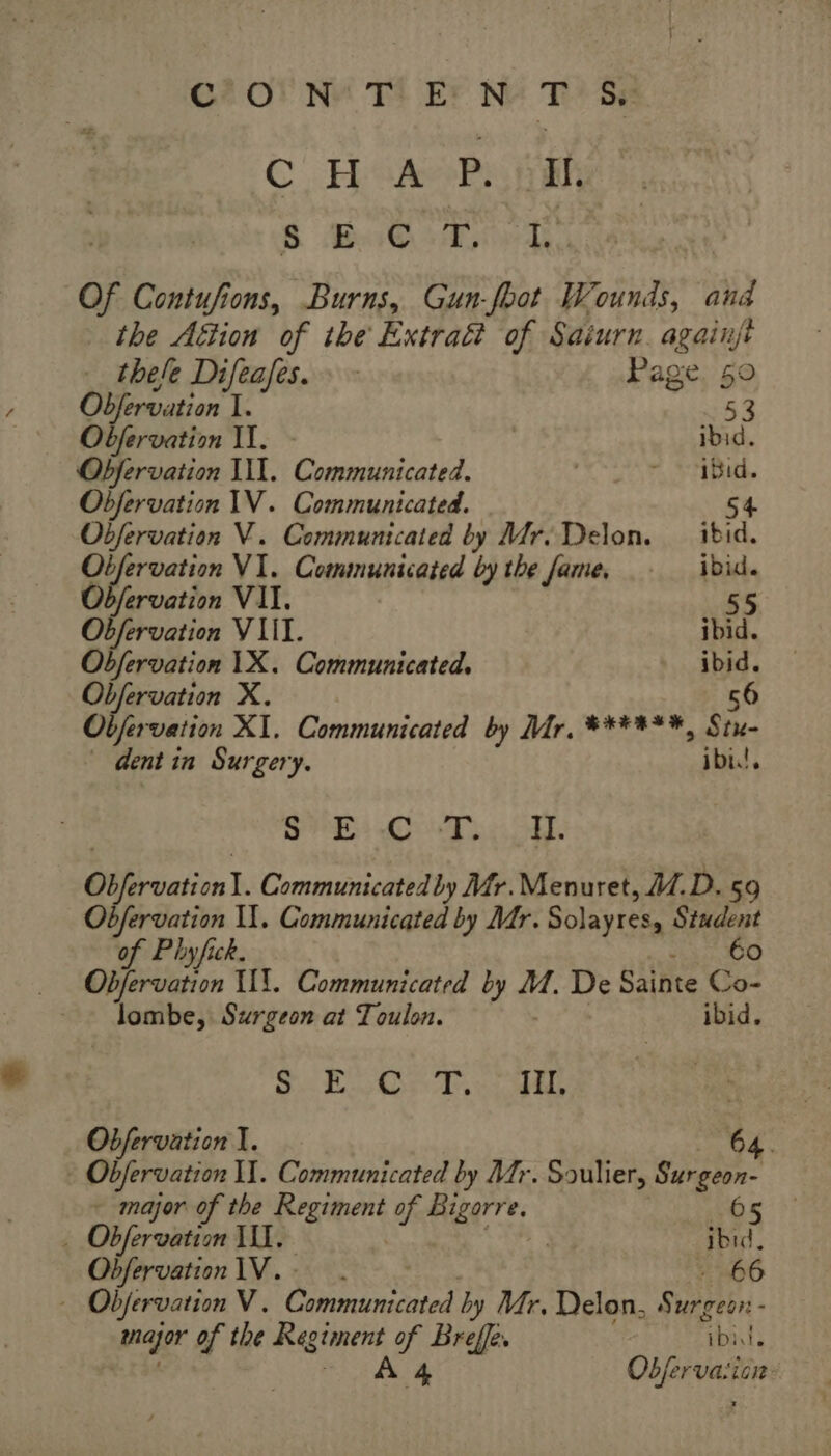 C2 Of Nu Tt EF NY T? Se CHAR hah B BiG tied. Of Contufions, Burns, Gun-foot Wounds, and the Attion of the Extraët of Saiurn. againjt thele Difeafes. : - Page. 50 Obfervation I. 53 Obfervation II. ibid. Obfervation III. Communicated. | ~ Bid. Objervation IV. Communicated. 54 Obfervation V. Communicated by Mr. Delon. _ ibid. Obfervation VI. Communicated by the fame, ibid. Odfervation VII. 55 Obfervation VIII. ibid. Obfervation 1X. Communicated. ibid. Obfervation X. 56 Objervation XI. Communicated by Mr, ¥*****, Sin. dent in Surgery. ibis! Ss CT SE, Ofirvation|. Communicated by Mr.Menuret, 1. D. 59 Obfervation I. Communicated by Mr. Solayres, Student éo of Phyfick. Obfervation HT. Communicated by ee De Salbte Co- Jombe, Surgeon at Toulon. ibid. NUE RES DC De Cam à € EL Obfervation I. 64. - Obfervation I. Communicated by Mr. Soulier, Surgeon- - major of the Lames of. are. 65 _ Obfervation TI. +3 ibid. Obfervation IV. . 66 - Obfervation V. nn by Mr, Delon, Se - var of the Regiment if Peal ‘ibid Obfervaiian