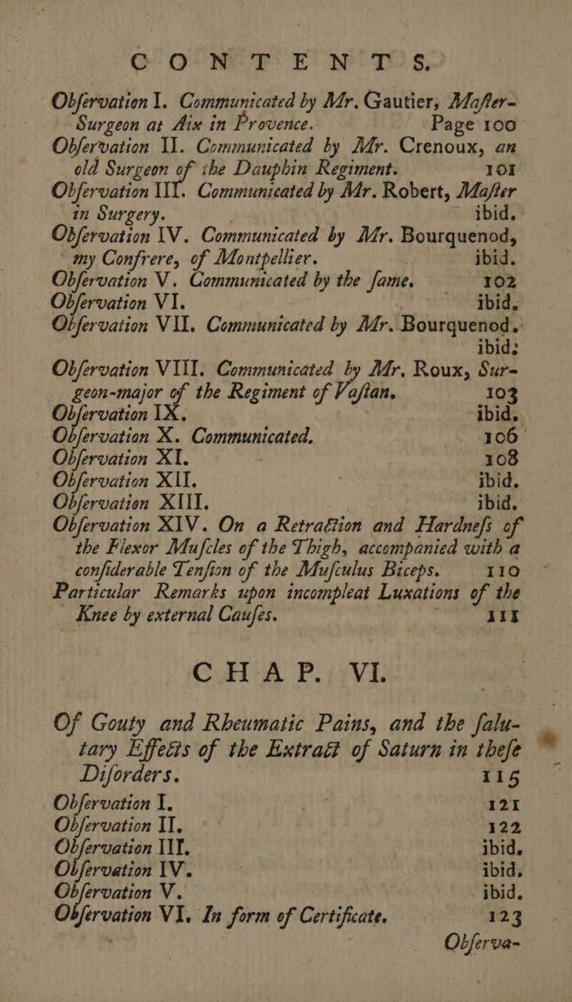 GONE PIE! N'TOS, | Obfervation 1. Communicated by Mr. Gautier, Mafer- Surgeon at Aix in Provence. Page 100 Obfervation Il. Communicated by Mr. Crenoux, an old Surgeon Lg the Dauphin Regiment. 101 Obfervation WI. Communicated by Mr. Robert, Ma/fter in Surgery. ~ ibid. Obfervation IV. Communicated by Mr. Bourquenod, my Confrere, of Montpellier. ibid. Obfervation V. Communicated by the fame. ‘102, Obfervation VI. ibid, Obfervation VII. Communicated by Mr. Bourquenod, ibid: Obfervation VIII. Communicated 4 Mr, Roux, Sur- geon-major of the Regiment of Vafian. 10 Objervation 1y, : ts ibid, Obfervation X. Communicated. 106 Obfervation XI. 108 — Obfervation XII. R ibid, Obfervation XIII. ibid, Objervation XIV. On a Retraétion and Hardnefs of the Flexor Mufcles of the Thigh, accompanied with a confiderable Lenfion of the Mufculus Biceps. 110 Particular Remarks upon incompleat Luxations of the Knee by external Caufes. | 117 CHA PV Of Gouty and Rheumatic Pains, and the falu- tary Effecis of the Extraé of Saturn in thefe Diforders. 115 Obfervation I. 121 Obfervation II. 122 Obfervation IIT, ibid. Ol fervation IV. | | ibid, Obfervation V. - ibid. Obfervation VI. In form of Certificate. 123 Oëferva-