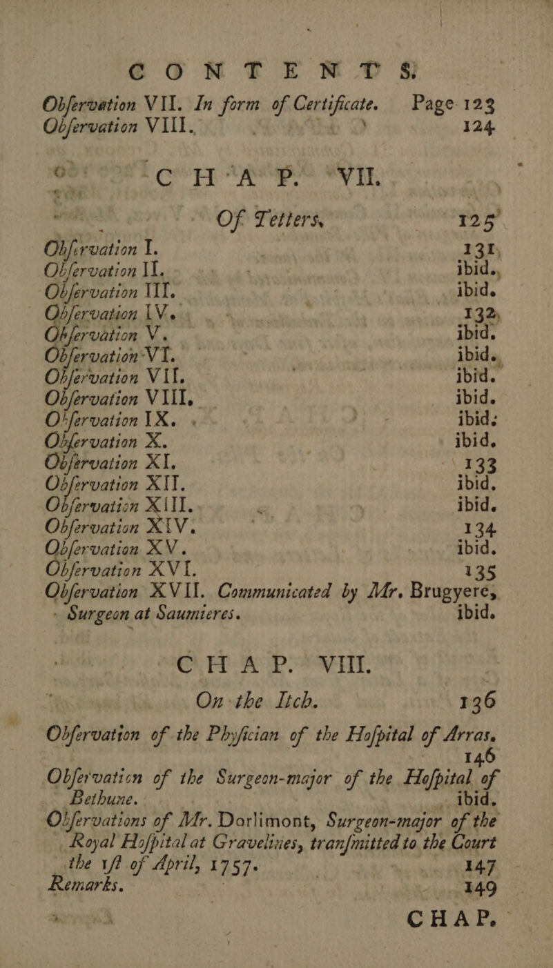 CON TE M SI Obfervation VII. In form of Certificate. Page 123 | Objervation VIII. the DO 124 PE CET AUS NP. | Of Tetters, moe + 4 RUE | Obfervation I. 131, Obfervation II. re ibid. Obfervation TIT. ibid. — Observation LV. | Re 132; Obfervation V. ibid. Observation VI. ibid., Objervation VII, ibid. Obfervation VIII. | ibid. Otfervation IX. « I ibid. Obfervation X. ibid, Objervation XI, -\ 133 Osfervation XIT. ibid. Obfervation XII. € ibid. Obfervation XIV. 134 bfervation XV. | ibid. bfervation XVI. 135 Obfervation XVII. Communicated by Mr. Brugyere, - Surgeon at Saumieres. ibid. Gh ED AD ARTE: On the Itch. 136 Obfervation of the Phyjician of the Hofpital of Arras. : | 6 I Obfervaticn of the Surgeon-major of the Hafhital. of Bethuze. … ibid. Obfervations of Mr. Dorlimont, Surgeon-major of the Royal Hopital at Gravelines, tran{mitted to the Court the 1f2 of April, 1757. PE) | Remarks. | 149 si à CHAP,