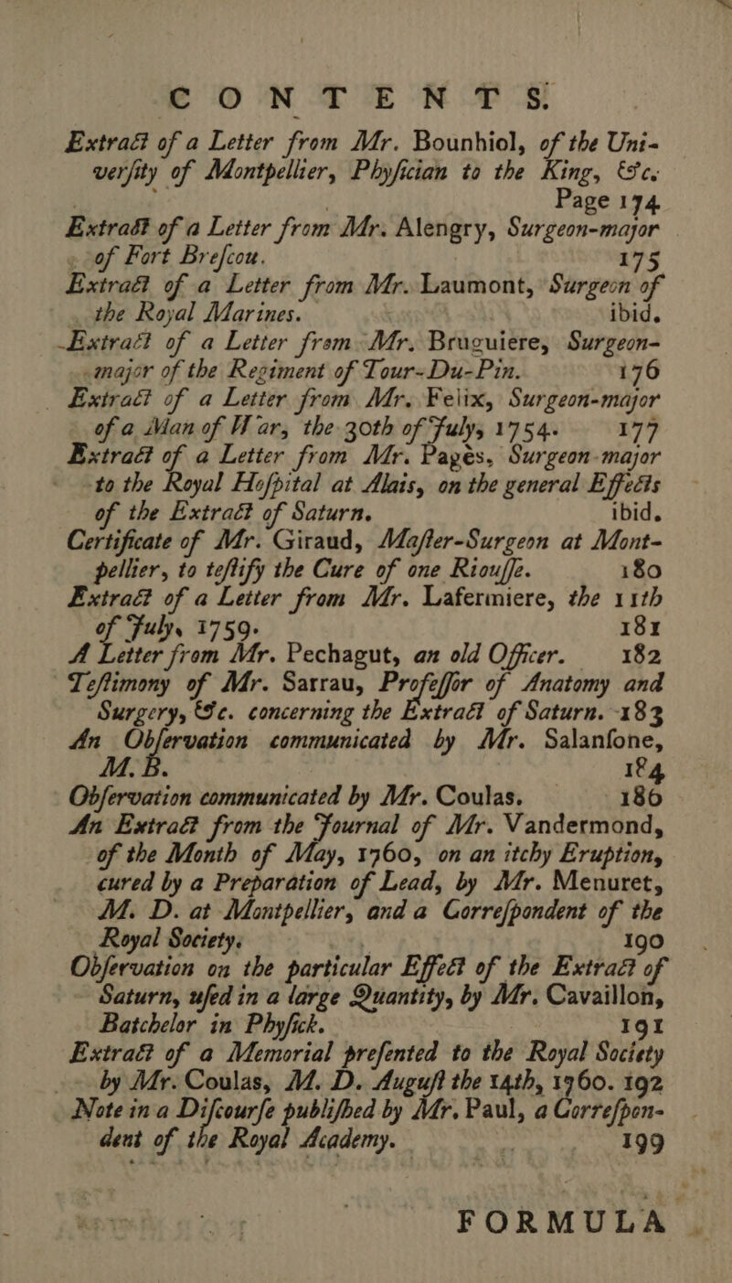 © ON TE RES Extraë of a Letter from Mr. Bounhiol, of the Uni- verfity of Montpellier, Phyfician to the King, Se. | | Page 174 Extrad of a Letter from Mr. Alengry, Surgeon-mayor « of Fort Brefcou. 175 Extraft of a Letter from Mr. Laumont, Surgeon of _ the Royal Marines. ibid. Extract of a Letter from Mr. Bruguiere, Surgeon- «major of the Regiment of Tour-Du-Pin. 176 | Extraé? of a Letter from Mr. Felix, Surgeon-major of a Man of War, the 30th of Fuly, 1754. 177 Extra of a Letter from Mr. Pagés, Surgeon-major to the Royal Hofpital at Alais, on the general Effects of the Extracé of Saturn. ibid. Certificate of Mr. Giraud, Mafter-Surgeon at Mont- pellier, to teftify the Cure of one Riouffe. 180 ÆExtraët of a Letter from Mr. Lafermiere, the 11th of Fuly, 1759. 181 A Letter from Mr. Pechagut, an old Officer. 182 Teftimony of Mr. Sarrau, re or of Anatomy and Surgery, Se. concerning the Extraët of Saturn. 183 An i aaa communicated by Mr. Salanfone, M. B. 1%4 Obfervation communicated by Mr. Coulas. — 186 An Extrad from the ‘fournal of Mr. Vandermond, of the Month of May, 1760, on an itchy Eruption, cured by a Preparation of Lead, by Mr. Menuret, M. D. at Montpellier, and a Corre{pondent of the Royal Society. \ 190 Obfervation on the particular Effect of the Extra of Saturn, ufed in a large Quantity, by Mr. Cavaillon, Batchelor in Phyfick. 191 Extraët of a Memorial prefented to the Royal Society _» by Mr. Coulas, M. D. Auguft the t4th, 1960. 192 Note ina Set publifbed by Mr, Paul, a Correfpen- dent of the Royal Academy. | 199 FORMULA |