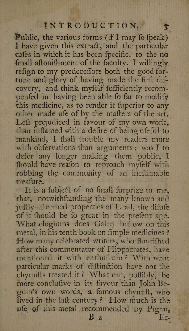 Public, the various forms (if I may fo fpeak) I have given this extract, and the particular cafes in which it has been fpecific, to the na {mall aftonifhment of the faculty. I willingly. refign to my predeceffors both the good for- tune and glory of having made the firft dif- covery, and think myfelf fufficiently recom- penfed in having been able fo far to modify this medicine, as to render it fuperior to any other made ufe of by the mafters of the art. Lefs prejudiced in favour of my own work, than inflamed with a defire of being ufeful to mankind, I fhall trouble my readers more with obfervations than arguments: was I to defer any longer making them public, I fhould have realon to reproach myfelf with robbing the community of an ineftimable treafure. It is a fubject of no fmall furprize to me, that, notwithftanding the many known and juftly-efteemed properties of Lead, the difufe _ of it fhould be fo great in the prefent age. What elogiums does Galen beftow on this metal, in his tenth book on fimple medicines ? How many celebrated writers, who flourifhed after this commentator of Hippocrates, have mentioned it with enthufiafm ? With what . particular marks of diftinétion have not the chymifts treated it? What can, poñibly, be more conclufive in its favour than John Be- guin’s own words, a famous chymift, who lived in the laft century? How much is the aife of this metal recommended by Pigrai,