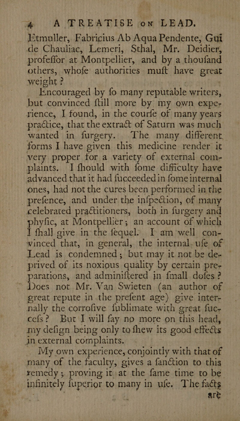 Etmuller, Fabricius Ab Aqua Pendente, Gui de Chauliac, Lemeri, Sthal, Mr. Deidier, profeffor at Montpellier, and by a thoufand others, whofe authorities muft have great weight ? Encouraged by fo many reputable writers, but convinced {till more by my own expe- rience, I found, in the courfe of many years practice, that the extract of Saturn was much wanted in furgery. The many different forms I have given this medicine render it very proper for a variety of external com- plaints. I fhould with fome difficulty have advanced that it had fucceeded in fome internal ones, had not the cures been performed in the _prefence, and under the infpection, of many celebrated praétitioners, both in furgery and phyfc, at Montpellier ; ; an account of which I fhall give in the fequel. I am well con- winced “that, in general, the internal. ufe of Lead is condemned ; but may it not be de- © prived of its noxious ‘quality by certain pre- arations, and adminiftered in fmall dofes ? Does not Mr. Van Swieten (an author of great repute in the prefent age) give inter- A the corrofive fublimate with great fuc- cefs? But I will fay no more on this head, iy defign being only to fhew its good effets in external complaints. _ My own experience, conjointly with that of many of the faculty, gives a fanction to this remedy ; proving it at the fame time to be | infinitely fuperior to many in ufe. The fats are