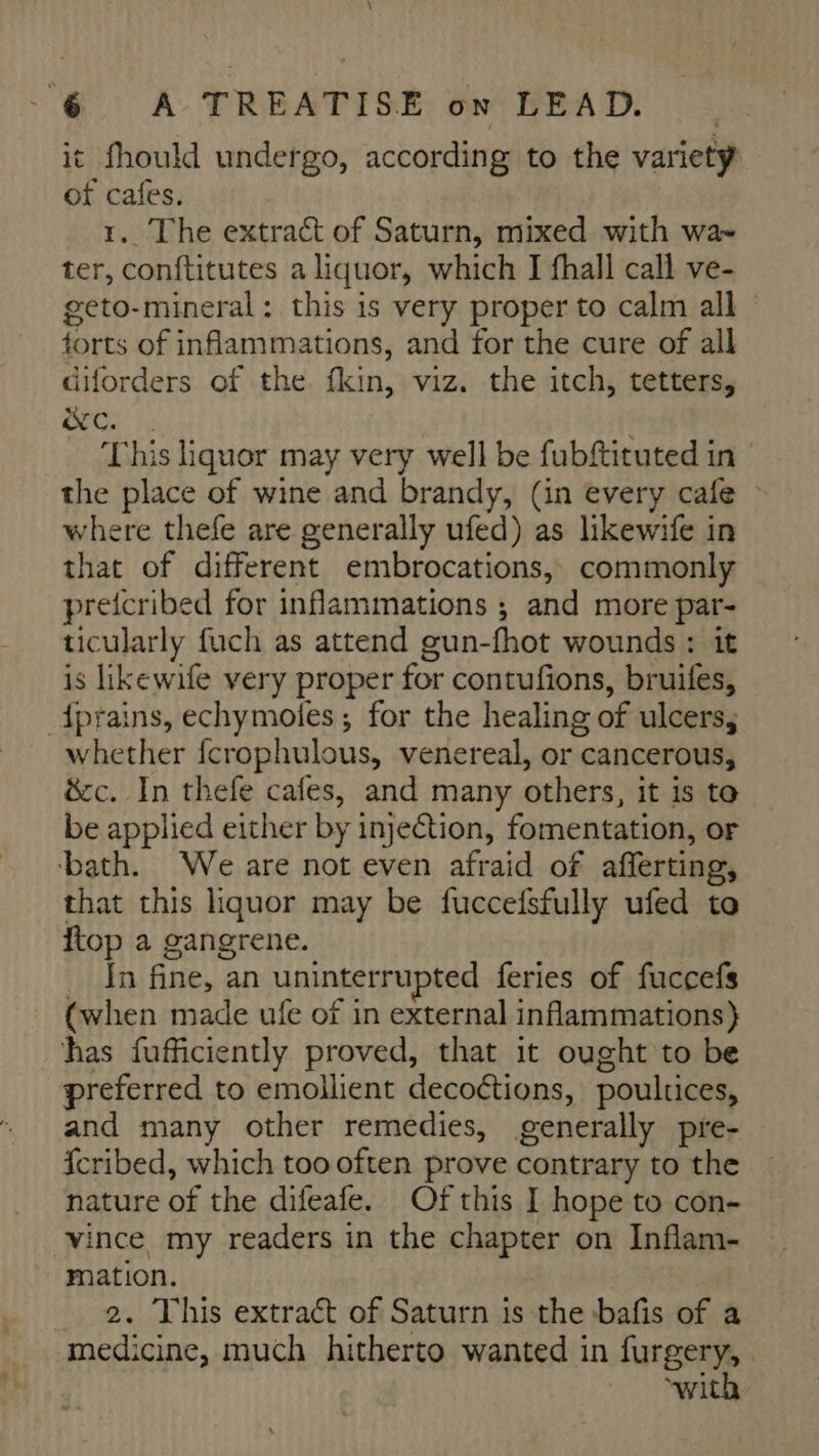 \ 6 A TREATISE on LEAD. | it fhould undergo, according to the variety of cafes. 1, The extract of Saturn, mixed with wa- ter, conftitutes a liquor, which I fhall call ve- geto-mineral: this is very proper to calm all torts of inflammations, and for the cure of all diforders of the fkin, viz. the itch, tetters, we. : This liquor may very well be fubftituted in the place of wine and brandy, (in every cafe ~ where thefe are generally ufed) as likewife in that of different embrocations, commonly preicribed for inflammations ; and more par- ticularly fuch as attend gun-fhot wounds : it is likewife very proper for contufions, bruifes, dprains, echymofes; for the healing of ulcers, whether fcrophulous, venereal, or cancerous, é&amp;cc. In thefe cafes, and many others, it is to be applied either by injection, fomentation, or ‘bath. We are not even afraid of afferting, that this liquor may be fuccefsfully ufed to top a gangrene. In fine, an uninterrupted feries of fuccefs (when made ufe of in external inflammations} has fufficiently proved, that it ought to be preferred to emollient decoétions, poultices, and many other remedies, generally pre- fcribed, which too often prove contrary to the nature of the difeafe. Of this I hope to con- vince my readers in the chapter on Inflam- mation. 2. This extract of Saturn is the :bafis of a medicine, much hitherto wanted in furgery, “with