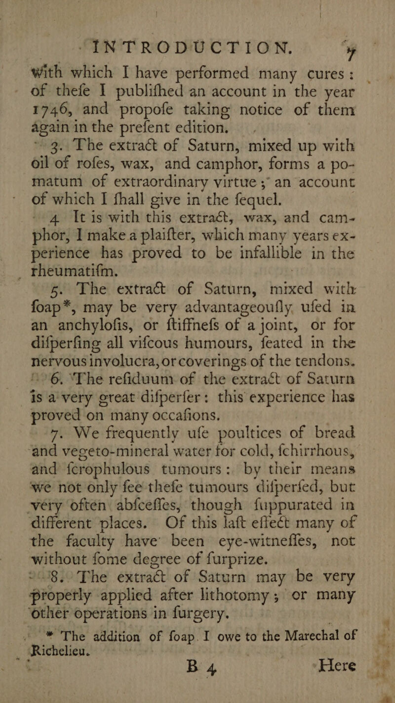 with which I have performed many cures : of thefe I publifhed an account in the year 1746, and propofe taking notice of them again in the prefent edition. ~ 3. The extract of Saturn, mixed up with oil of rofes, wax, and camphor, forms a po- matum of extraordinary virtue ; an account of which I fhall give in the fequel. | 4 It is with this extract, wax, and cam- phor, I make a plaifter, which many years ex- perience has proved to be infallible in the ~ 5. The extract of Saturn, mixed with foap*, may be very advantageoufly ufed in an anchylofis, or ftiffnefs of a joint, or for difperfing all vifcous humours, feated in the nervous involucra, or coverings of the tendons. 16, ‘The refiduum of the extract of Saturn proved on many occafions. 7. We frequently ufe poultices of bread ‘and vegeto-mineral water for cold, fchirrhous, and fcrophulous tumours: by their means we not only fee thefe tumours difperfed, but very often abfceffes; though fuppurated in different places. Of this laft effeét many of the faculty have been eye-witneffes, not without fome degree of furprize. 218,0 The extract of Saturn may be very propetly applied after lithotomy ; or many ‘other operations in furgery. B 4 Here