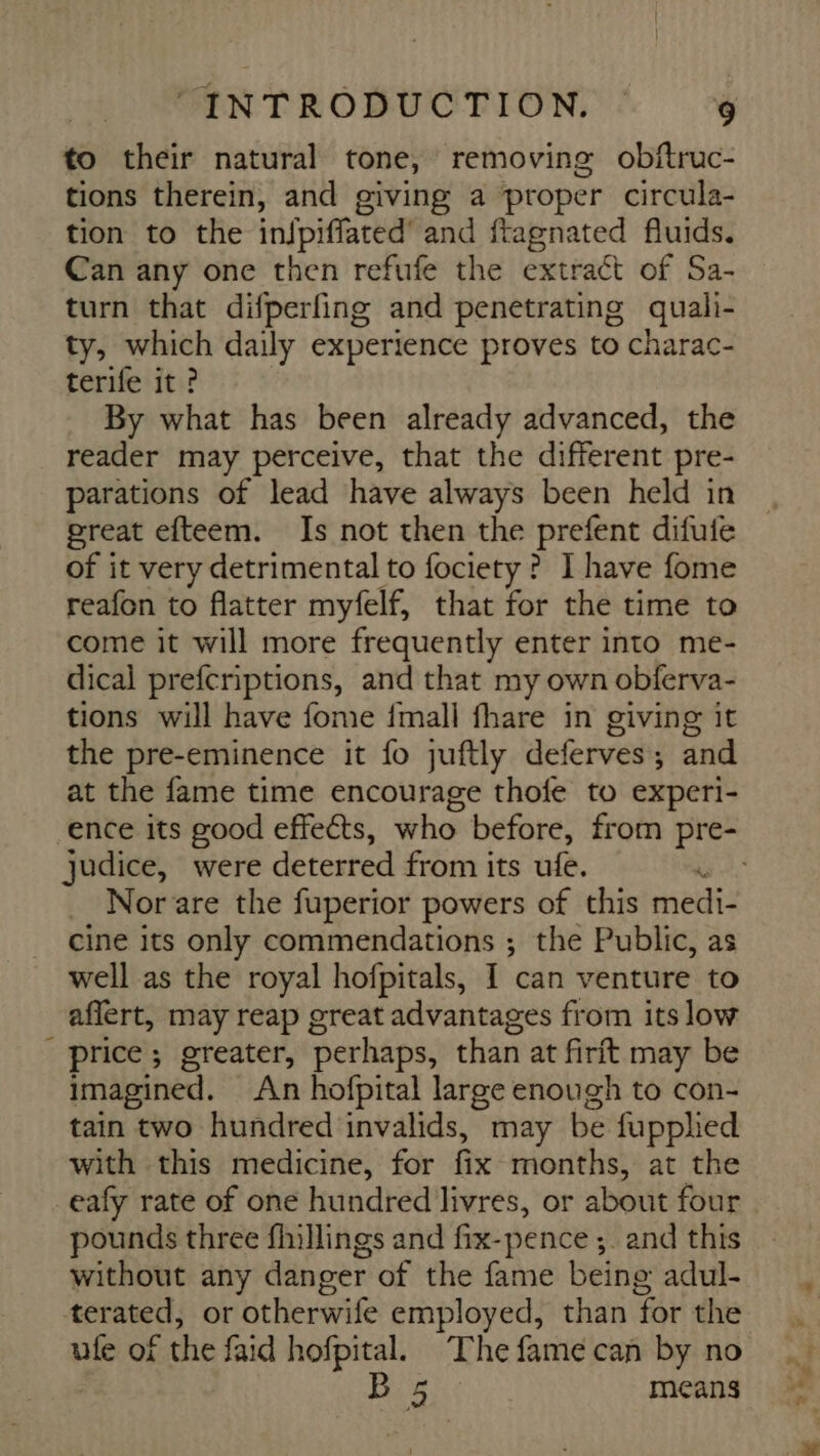 to their natural tone, removing obftruc- tions therein, and giving a proper circula- tion to the infpiffated' and ftagnated fluids. Can any one then refufe the extract of Sa- turn that difperfing and penetrating quali- ty, which daily experience proves to charac- terife it ? By what has been already advanced, the reader may perceive, that the different pre- parations of lead have always been held in great efteem. Is not then the prefent difufe of it very detrimental to fociety ? I have fome reafon to flatter myfelf, that for the time to come it will more frequently enter into me- dical prefcriptions, and that my own obferva- tions will have fome {mall fhare in giving it the pre-eminence it fo juftly deferves : ; and at the fame time encourage thofe to experi- ence its good effects, who before, from pre- judice, were deterred from its ule. _ Norare the fuperior powers of this medi- cine its only commendations ; the Public, as well as the royal hofpitals, I can venture to aflert, may reap great advantages from its low price ; greater, perhaps, than at firft may be imagined. An hofpital large enough to con- tain two hundred invalids, may be fupplied with this medicine, for fix months, at the eafy rate of one hundred livres, or about four pounds three fhillings and fix-pence ; and this without any danger of the fame being adul- terated, or otherwife employed, than for the ule of the faid hofpital. The fame can by no B 5 | means