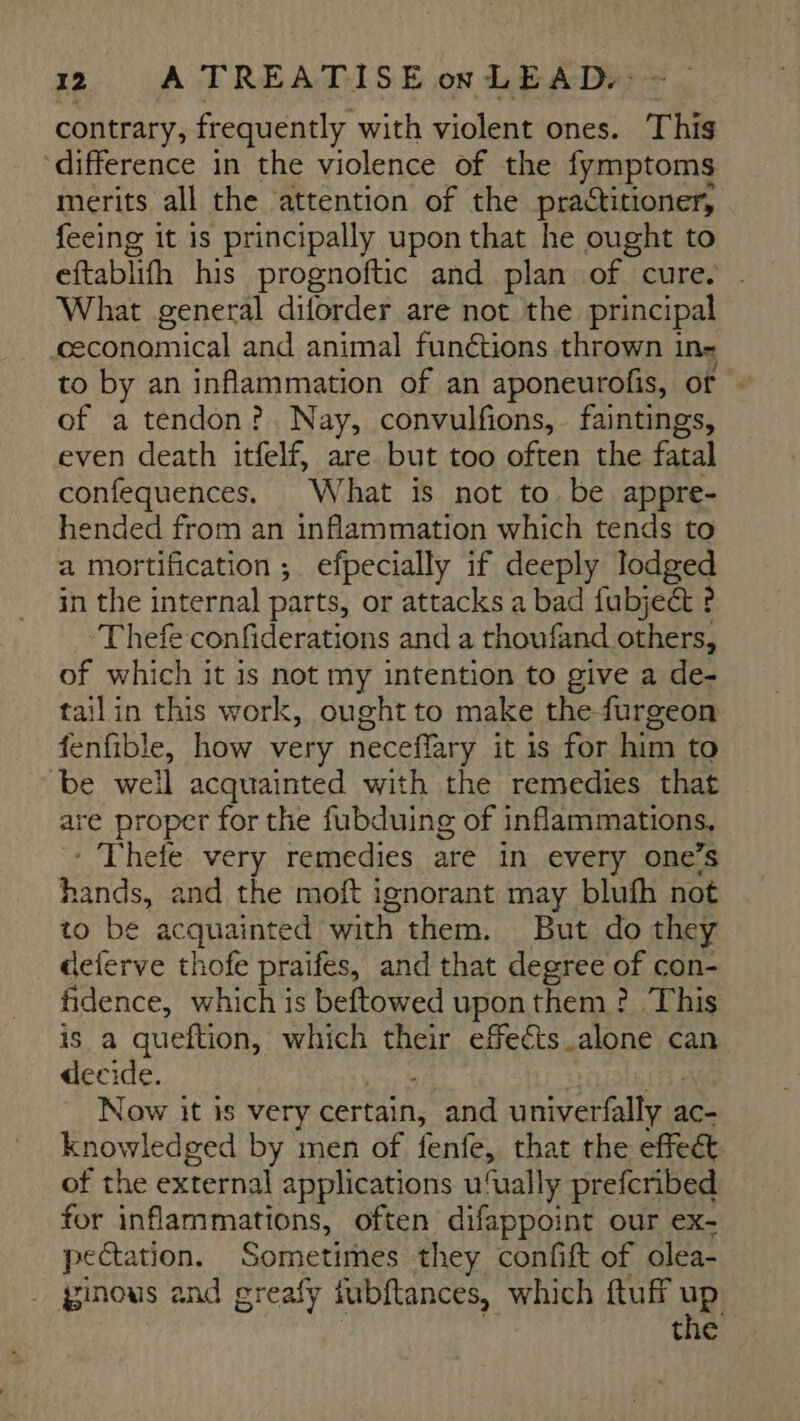 contrary, frequently with violent ones. This ‘difference in the violence of the fymptoms merits all the ‘attention of the practitioner, feeing it is principally upon that he ought to eftablith his prognoftic and plan of cure. What general diforder are not the principal economical and animal funétions thrown ins to by an inflammation of an aponeurofis, of - of a tendon? Nay, convulfions, faintings, even death itfelf, are but too often the fatal confequences. What is not to. be appre- hended from an inflammation which tends to a mortification ; efpecially if deeply lodged in the internal parts, or attacks a bad fubjeét ? ‘Thefe confiderations and a thoufand others, of which it is not my intention to give a de- tailin this work, ought to make thefurgeon fenfible, how very neceflary it is for him to be weil acquainted with the remedies that are proper for the fubduing of inflammations. * Thefe very remedies are in every one’s hands, and the moft ignorant may blufh not to be acquainted with them. But do they deferve thofe praifes, and that degree of con- fidence, which is beftowed uponthem ? This is a queftion, which their effects alone can decide. Now it is very certain, and univerfally a ac- knowledged by men of fente, that the effect of the external applications u‘ually prefcribed for inflammations, often difappoint our ex- pectation. Sometimes they confift of olea- _ ginous and greafy fubftances, which ftuff up the