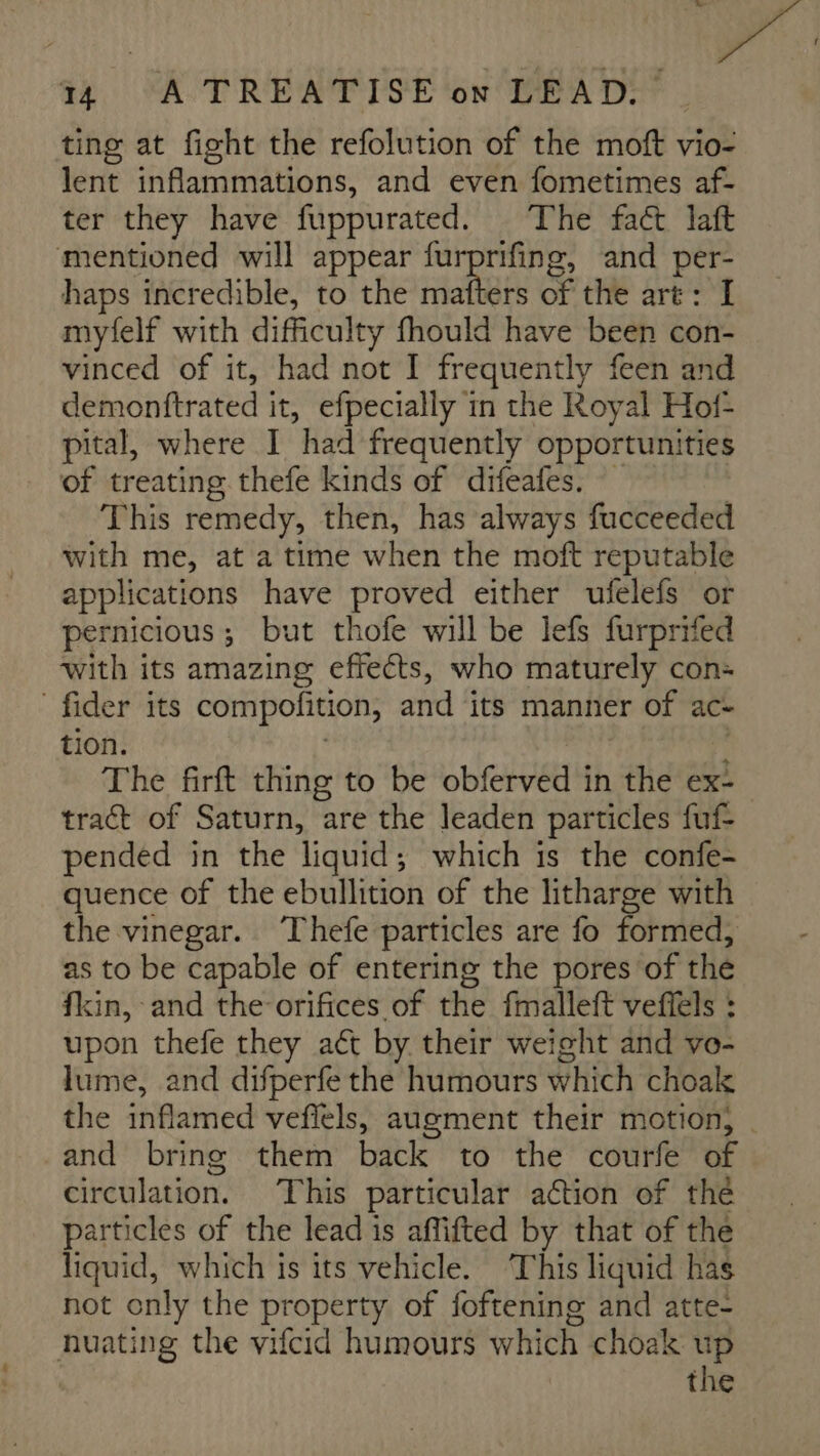 ting at fight the refolution of the moft vio- lent inflammations, and even fometimes af- ter they have fuppurated. The fact laft ‘mentioned will appear cep tpt and per- haps incredible, to the mafters of the art: I myfelf with difficulty y fhould have been con- vinced of it, had not I frequently feen and demonttrated i it, efpecially in the Royal Hof- pital, where I “had frequently opportunities of treating thefe kinds of difeafes. — This remedy, then, has always fucceeded with me, at a time when the moft reputable applications have proved either ufelefs or pernicious ; but thofe will be lefs furprifed with its amazing effects, who maturely con: fider its compofition, and its manner of ac- tion. The firft thing to be obferved in the ex- tract of Saturn, are the leaden particles fuf- pended in the liquid; which is the confe- quence of the ebullition of the litharge with the vinegar. Thefe particles are fo formed, as to be capable of entering the pores of the fkin, and the orifices of the fmalleft veffels : upon thefe they aét by their weight and vo- lume, and difperfe the humours which choak the inflamed veffels, augment their motion, | and bring them back to the courfe of circulation. This particular action of the particles of the lead is affifted by that of the liquid, which is its vehicle. ‘This liquid has not only the property of foftening and atte- nuating the vifcid humours which choak up