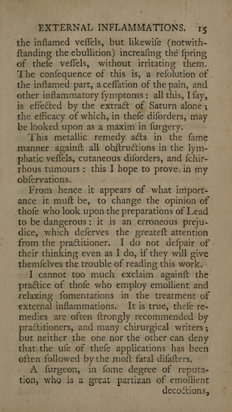 é EXTERNAL INFLAMMATIONS. 15 the inflamed veffels, but likewife (notwith- ftanding the ebullition) increafing thé fpring of thefe veflels, without irritating them. The confequence of this is, a refolution of the inflamed part, a ceffation of the pain, and other inflammatory fymptoms: all this, I fay, is effected by the extraét of Saturn alone ; the efficacy of which, in thefe diforders, may be looked upon as a maxim in furgery. This metallic remedy aéts in the fame manner againft all obftructions in the lym- phatic veflels, cutaneous diforders, and fchir- thous tumours: this I hope to prove, in my obfervations. | From hence it appears of what import- ance it muft be, to change the opinion of - thofe who look upon the preparations of Lead to be dangerous: it is an erroneous preju- dice, which deferves the greateft attention from the practitioner. I do not defpair of : their thinking even as I do, if they will give themfelves the trouble of reading this work. I cannot too much exclaim againft the practice of thofe who employ emollient and relaxing fomentations in the treatment of external inflammations. It is true, thefe re- medies are often ftrongly recommended by _ practitioners, and many chirurgical writers ; but neither the one nor the other can deny that the ufe of thefe applications has been often followed by the moft fatal difafters. A furgeon, in fome degree of reputa- tion, who is a great partizan of emollient decoftions,