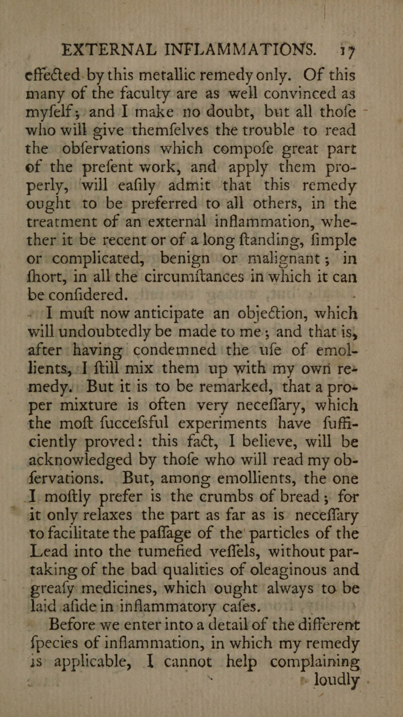 effected. by this metallic remedy only. Of this many of the faculty are as well convinced as myfelf; and I make no doubt, but all thofe - who will give themfelves the trouble to read the obfervations which compofe great part of the prefent work, and apply them pro- perly, ‘will eafily’ admit that this remedy ought to be preferred to all others, in the treatment of an external inflammation, whe- ther it be recent or of a long ftanding, fimple or complicated, benign or malignant; in fhort, in all the circumitances in which i it can be confidered. I mutt now anticipate an objection, svbdel will undoubtedly be made to me; and that is, after having condemned ‘the ufe of emol- hients, I fill mix them up with my own re: medy.: But it is to be remarked, that a pro: per mixture is often very neceffary, which the moft fuccefsful experiments have fuffi- ciently proved: this fact, I believe, will be acknowledged by thofe who will read my ob- fervations. But, among emollients, the one I moftly prefer is the crumbs of bread ; for it only relaxes the part as far as is neceffary to facilitate the paflage of the particles of the Lead into the tumefied veffels, without par- taking of the bad qualities of oleaginous and -greafy medicines, which ought always to be laid afide in inflammatory cafes. Before we enter into a detail of the different fpecies of inflammation, in which my remedy 3s applicable, I cannot Diet © ROGUE mini » loudly |