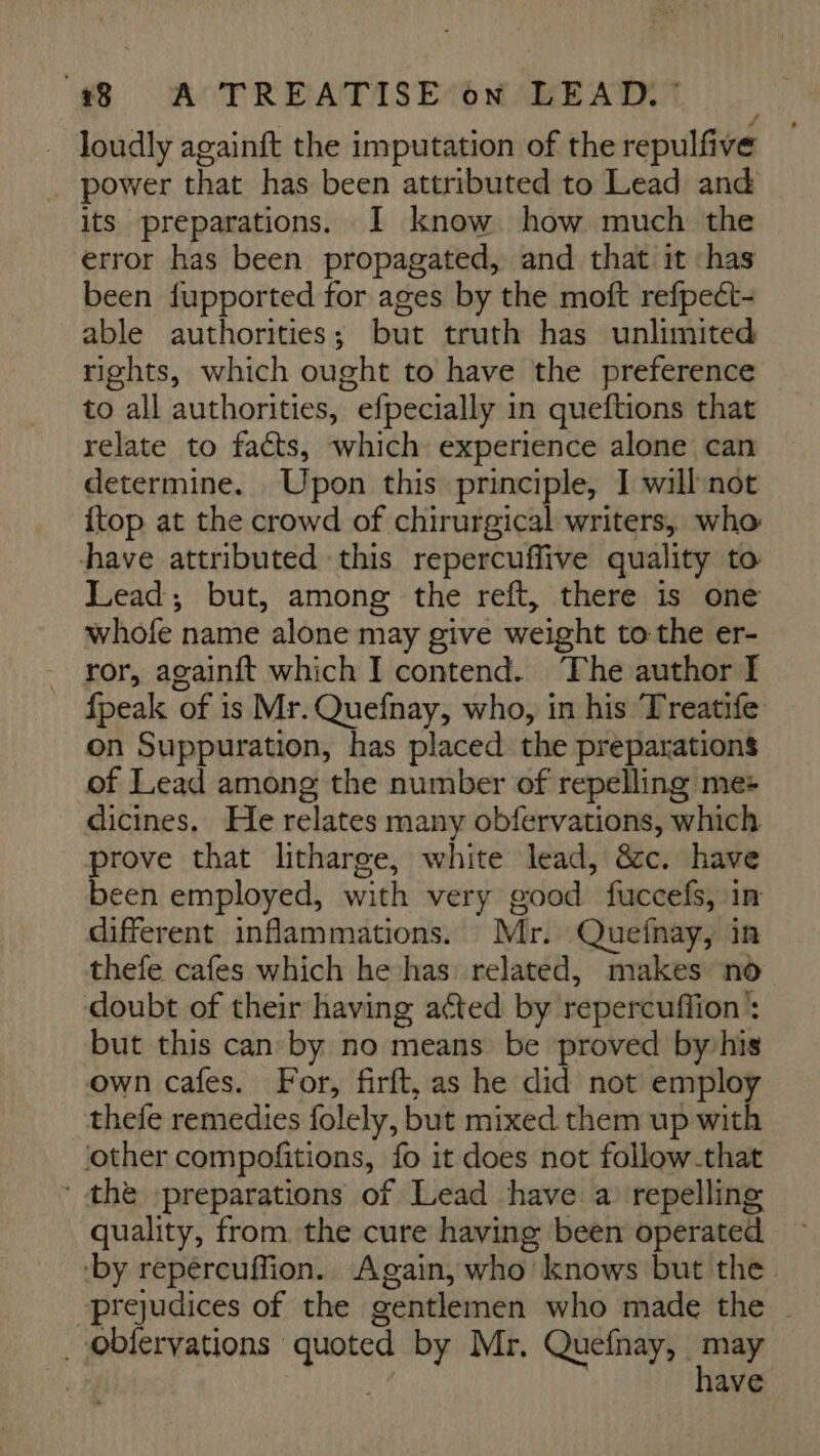 Joudly againft the imputation of the repulfive . power that has been attributed to Lead and its preparations. I know how much the error has been propagated, and that it ‘has been fupported for ages by the moft refpect- able authorities; but truth has unlimited rights, which ought to have the preference to all authorities, efpecially in queftions that relate to facts, which experience alone can determine. Upon this principle, I will not {top at the crowd of chirurgical writers, who have attributed this repercuffive quality to Lead; but, among the reft, there is one whofe name alone may give weight to-the er- . ror, againft which I contend. ‘The author I _ {peak of is Mr. Quefnay, who, in his Treatife on Suppuration, has placed the preparations of Lead among the number of repelling me: dicines. He relates many obfervations, which an that litharge, white lead, &amp;c. have een employed, with very good fuccefs, in different inflammations. Mr. Quefnay, in thefe cafes which he has: related, makes no doubt of their having acted by repercuffion’: but this can by no means be proved byvhis own cafes. For, firft, as he did not employ thefe remedies folely, but mixed them up with other compofitions, fo it does not follow-that ‘the -—preparations of Lead have a repelling quality, from. the cure having been operated by repéreuflion. Again, who knows but the. prejudices of the gentlemen who made the ~ _oblervations quoted by Mr. Quefnay, me