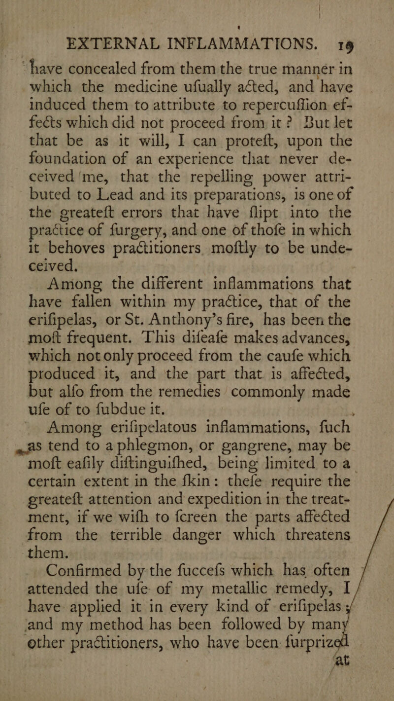 ‘have concealed from them the true manner in which the medicine ufually aéted, and have induced them to attribute to repercuffion ef- feéts which did not proceed from it ? But let that be as it will, I can proteft, upon the foundation of an experience that never de- ceived me, that the repelling power attri- buted to Lead and its preparations, is one of the greateft errors that have flipt into the practice of furgery, and one of thofe in which it behoves practitioners. moftly to be unde- ceived, Among the different inflammations that have fallen within my practice, that of the erifipelas, or St. Anthony’s fire, has been the moft frequent. This difeafe makes advances, which not only proceed from the caufe which produced it, and the part that is affected, but alfo from the remedies commonly made ufe of to fubdue it. _ Among erifipelatous inflammations, fuch as tend to aphlegmon, or gangrene, may be moft eafily diftinguifhed, being limited to a certain extent in the fkin: thefe require the greateft attention and expedition in the treat- ment, if we wifh to {creen the parts affected from the terrible danger which threatens them. Confirmed by the fuccefs which has often ] attended the ufe of my metallic remedy, I have applied it in every kind of erifipelas ; and my method has been followed by man other practitioners, who have been furpriz