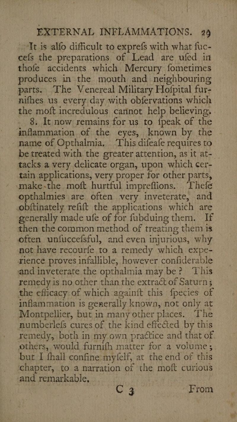 I EXTERNAL INFLAMMATIONS. 29 Tt is alfo difficult to exprefs with what fuc- cefs the preparations of Lead are ufed in thofe accidents which Mercury fometimes produces in the mouth and neighbouring parts. The Venereal Military Hofpital fur- nifhes us every day with obfervations which the moft incredulous cannot help believing. . 8. It now remains for us to {peak of the inflammation of the eyes, known by the name of Opthalmia, This difeafe requires to be treated with the greater attention, as it at- | tacks a very delicate organ, upon which cer- tain applications, very proper for other parts, make-the moft hurtful imprefions. Thefe opthalmies are often very inveterate, and obftinately refift the applications which are generally made ufe of for fubduing them. If then the common method of treating them 1s often unfuccefsful, and even injurious, why not have recourfe to a remedy which expe- rience proves infallible, however confiderable and inveterate the opthalmia may be? ‘This remedy is no other than the extract of Saturn; the efficacy of which againit this fpecies of inflammation is generally known, not only at Montpellier, but in many other places. The numberlefs cures of the kind effected by this remedy, both in my own praétice and that of others, would furnifh matter for a volume; but I fhall confine myfelf, at the end of this chapter, to a narration of the moft curious and remarkable, C 3 From